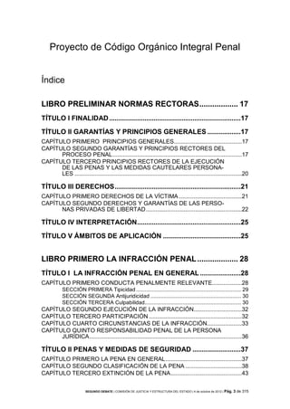 Proyecto de Código Orgánico Integral Penal

Índice
LIBRO PRELIMINAR NORMAS RECTORAS .................. 17
TÍTULO I FINALIDAD .......................................................................17
TÍTULO II GARANTÍAS Y PRINCIPIOS GENERALES ..................17
CAPÍTULO PRIMERO PRINCIPIOS GENERALES.........................................17
CAPÍTULO SEGUNDO GARANTÍAS Y PRINCIPIOS RECTORES DEL
PROCESO PENAL ..............................................................................17
CAPÍTULO TERCERO PRINCIPIOS RECTORES DE LA EJECUCIÓN
DE LAS PENAS Y LAS MEDIDAS CAUTELARES PERSONALES .....................................................................................................20

TÍTULO III DERECHOS ....................................................................21
CAPÍTULO PRIMERO DERECHOS DE LA VÍCTIMA ......................................21
CAPÍTULO SEGUNDO DERECHOS Y GARANTÍAS DE LAS PERSONAS PRIVADAS DE LIBERTAD ..........................................................22

TÍTULO IV INTERPRETACIÓN........................................................25
TÍTULO V ÁMBITOS DE APLICACIÓN ..........................................25

LIBRO PRIMERO LA INFRACCIÓN PENAL ................... 28
TÍTULO I LA INFRACCIÓN PENAL EN GENERAL ......................28
CAPÍTULO PRIMERO CONDUCTA PENALMENTE RELEVANTE..................28
SECCIÓN PRIMERA Tipicidad ........................................................................ 29
SECCIÓN SEGUNDA Antijuridicidad .............................................................. 30
SECCIÓN TERCERA Culpabilidad.................................................................. 30

CAPÍTULO SEGUNDO EJECUCIÓN DE LA INFRACCIÓN.............................32
CAPÍTULO TERCERO PARTICIPACIÓN ........................................................32
CAPÍTULO CUARTO CIRCUNSTANCIAS DE LA INFRACCIÓN.....................33
CAPÍTULO QUINTO RESPONSABILIDAD PENAL DE LA PERSONA
JURÍDICA ............................................................................................36

TÍTULO II PENAS Y MEDIDAS DE SEGURIDAD ..........................37
CAPÍTULO PRIMERO LA PENA EN GENERAL ..............................................37
CAPÍTULO SEGUNDO CLASIFICACIÓN DE LA PENA ..................................38
CAPÍTULO TERCERO EXTINCIÓN DE LA PENA ...........................................43
SEGUNDO DEBATE | COMISIÓN DE JUSTICIA Y ESTRUCTURA DEL ESTADO | 4 de octubre de 2012 | Pág.

3 de 315

 