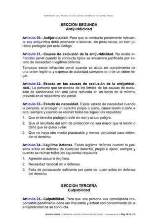 B OR R AD OR D E L P R OYE C T O D E C ÓD IG O OR GÁ N IC O IN T E GR AL P E N AL

SECCIÓN SEGUNDA
Antijuridicidad
Artículo 30.- Antijuridicidad. Para que la conducta penalmente relevante sea antijurídica debe amenazar o lesionar, sin justa causa, un bien jurídico protegido por este Código.
Artículo 31.- Causas de exclusión de la antijuridicidad. No existe infracción penal cuando la conducta típica se encuentra justificada por estado de necesidad o legítima defensa.
Tampoco existe infracción penal cuando se actúa en cumplimiento de
una orden legítima y expresa de autoridad competente o de un deber legal.
Artículo 32.- Exceso en las causas de exclusión de la antijuridicidad.- La persona que se exceda de los límites de las causas de exclusión es sancionada con una pena reducida en un tercio de la mínima
prevista en el respectivo tipo penal.
Artículo 33.- Estado de necesidad. Existe estado de necesidad cuando
la persona, al proteger un derecho propio o ajeno, cause lesión o daño a
otra, siempre y cuando se reúnan todos los siguientes requisitos:
1. Que el derecho protegido esté en real y actual peligro.
2. Que el resultado del acto de protección no sea mayor que la lesión o
daño que se quiso evitar.
3. Que no haya otro medio practicable y menos perjudicial para defender el derecho.
Artículo 34.- Legítima defensa. Existe legítima defensa cuando la persona actúa en defensa de cualquier derecho, propio o ajeno, siempre y
cuando se reúnan todos los siguientes requisitos:
1. Agresión actual e ilegítima.
2. Necesidad racional de la defensa.
3. Falta de provocación suficiente por parte de quien actúa en defensa
del derecho.

SECCIÓN TERCERA
Culpabilidad
Artículo 35.- Culpabilidad. Para que una persona sea considerada responsable penalmente debe ser imputable y actuar con conocimiento de la
antijuridicidad de su conducta.
SEGUNDO DEBATE | COMISIÓN DE JUSTICIA Y ESTRUCTURA DEL ESTADO | 4 de octubre de 2013 | Pág.

30 de 315

 
