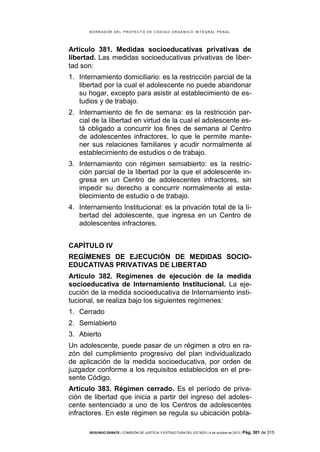 B OR R AD OR D E L P R OYE C T O D E C ÓD IG O OR GÁ N IC O IN T E GR AL P E N AL

Artículo 381. Medidas socioeducativas privativas de
libertad. Las medidas socioeducativas privativas de libertad son:
1. Internamiento domiciliario: es la restricción parcial de la
libertad por la cual el adolescente no puede abandonar
su hogar, excepto para asistir al establecimiento de estudios y de trabajo.
2. Internamiento de fin de semana: es la restricción parcial de la libertad en virtud de la cual el adolescente está obligado a concurrir los fines de semana al Centro
de adolescentes infractores, lo que le permite mantener sus relaciones familiares y acudir normalmente al
establecimiento de estudios o de trabajo.
3. Internamiento con régimen semiabierto: es la restricción parcial de la libertad por la que el adolescente ingresa en un Centro de adolescentes infractores, sin
impedir su derecho a concurrir normalmente al establecimiento de estudio o de trabajo.
4. Internamiento Institucional: es la privación total de la libertad del adolescente, que ingresa en un Centro de
adolescentes infractores.
CAPÍTULO IV
REGÍMENES DE EJECUCIÓN DE MEDIDAS SOCIOEDUCATIVAS PRIVATIVAS DE LIBERTAD
Artículo 382. Regímenes de ejecución de la medida
socioeducativa de Internamiento Institucional. La ejecución de la medida socioeducativa de Internamiento institucional, se realiza bajo los siguientes regímenes:
1. Cerrado
2. Semiabierto
3. Abierto
Un adolescente, puede pasar de un régimen a otro en razón del cumplimiento progresivo del plan individualizado
de aplicación de la medida socioeducativa, por orden de
juzgador conforme a los requisitos establecidos en el presente Código.
Artículo 383. Régimen cerrado. Es el período de privación de libertad que inicia a partir del ingreso del adolescente sentenciado a uno de los Centros de adolescentes
infractores. En este régimen se regula su ubicación poblaSEGUNDO DEBATE | COMISIÓN DE JUSTICIA Y ESTRUCTURA DEL ESTADO | 4 de octubre de 2013 | Pág.

301 de 315

 