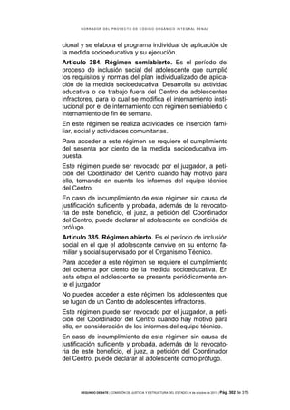 B OR R AD OR D E L P R OYE C T O D E C ÓD IG O OR GÁ N IC O IN T E GR AL P E N AL

cional y se elabora el programa individual de aplicación de
la medida socioeducativa y su ejecución.
Artículo 384. Régimen semiabierto. Es el período del
proceso de inclusión social del adolescente que cumplió
los requisitos y normas del plan individualizado de aplicación de la medida socioeducativa. Desarrolla su actividad
educativa o de trabajo fuera del Centro de adolescentes
infractores, para lo cual se modifica el internamiento institucional por el de internamiento con régimen semiabierto o
internamiento de fin de semana.
En este régimen se realiza actividades de inserción familiar, social y actividades comunitarias.
Para acceder a este régimen se requiere el cumplimiento
del sesenta por ciento de la medida socioeducativa impuesta.
Este régimen puede ser revocado por el juzgador, a petición del Coordinador del Centro cuando hay motivo para
ello, tomando en cuenta los informes del equipo técnico
del Centro.
En caso de incumplimiento de este régimen sin causa de
justificación suficiente y probada, además de la revocatoria de este beneficio, el juez, a petición del Coordinador
del Centro, puede declarar al adolescente en condición de
prófugo.
Artículo 385. Régimen abierto. Es el período de inclusión
social en el que el adolescente convive en su entorno familiar y social supervisado por el Organismo Técnico.
Para acceder a este régimen se requiere el cumplimiento
del ochenta por ciento de la medida socioeducativa. En
esta etapa el adolescente se presenta periódicamente ante el juzgador.
No pueden acceder a este régimen los adolescentes que
se fugan de un Centro de adolescentes infractores.
Este régimen puede ser revocado por el juzgador, a petición del Coordinador del Centro cuando hay motivo para
ello, en consideración de los informes del equipo técnico.
En caso de incumplimiento de este régimen sin causa de
justificación suficiente y probada, además de la revocatoria de este beneficio, el juez, a petición del Coordinador
del Centro, puede declarar al adolescente como prófugo.

SEGUNDO DEBATE | COMISIÓN DE JUSTICIA Y ESTRUCTURA DEL ESTADO | 4 de octubre de 2013 | Pág.

302 de 315

 