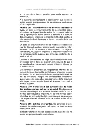 B OR R AD OR D E L P R OYE C T O D E C ÓD IG O OR GÁ N IC O IN T E GR AL P E N AL

tro, si cumple el tiempo previsto para cada régimen de
ejecución.
A la audiencia comparecerá el adolescente, sus representantes legales o responsables de su cuidado y su defensor
público o privado.
Artículo 388. Incumplimiento de medidas socioeducativas. En caso de incumplimiento de las medidas socioeducativas de imposición de reglas de conducta, orientación y apoyo psico socio familiar o servicio a la comunidad, el juzgador impondrá la medida de libertad asistida o
internamiento domiciliario por el tiempo restante de la medida inicial.
En caso de incumplimiento de las medidas socioeducativas de libertad asistida, internamiento domiciliario, internamiento de fin de semana e internamiento con régimen
semiabierto, el juzgador impondrá la medida socioeducativa inmediatamente superior por el tiempo restante de la
medida inicial.
Cuando el adolescente se fuga del establecimiento será
procesado por el delito de evasión, sin perjuicio de que al
ser aprehendido nuevamente cumpla el tiempo faltante de
la medida inicial.
El Coordinador presentará al Juzgador los informes de incumplimiento de la medida, emitidos por el equipo técnico
del Centro de adolescentes infractores o de la Unidad zonal de desarrollo integral de adolescentes infractores,
quien luego de comprobar concisamente dicho incumplimiento por causas imputables al adolescente, impondrá la
medida superior.
Artículo 389. Continuidad del cumplimiento de medidas socioeducativas del mayor de edad. El adolescente
sentenciado al llegar a la mayoría de edad continúa con la
medida socioeducativa impuesta. Si es una medida socioeducativa privativa de libertad, permanecerá en una sección especial en el mismo Centro de adolescentes infractores.
Artículo 390. Salidas emergentes. Se garantiza al adolescente la salida emergente del centro de internamiento
institucional para:
a) Recibir atención médica especializada, cuando ésta no
pueda ser proporcionada en el mismo.

SEGUNDO DEBATE | COMISIÓN DE JUSTICIA Y ESTRUCTURA DEL ESTADO | 4 de octubre de 2013 | Pág.

305 de 315

 