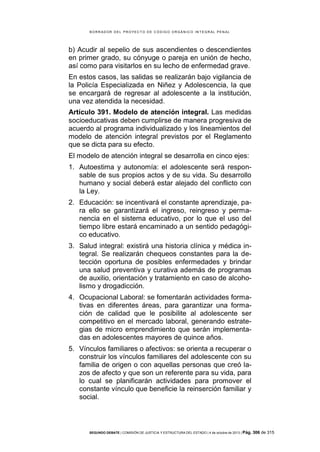 B OR R AD OR D E L P R OYE C T O D E C ÓD IG O OR GÁ N IC O IN T E GR AL P E N AL

b) Acudir al sepelio de sus ascendientes o descendientes
en primer grado, su cónyuge o pareja en unión de hecho,
así como para visitarlos en su lecho de enfermedad grave.
En estos casos, las salidas se realizarán bajo vigilancia de
la Policía Especializada en Niñez y Adolescencia, la que
se encargará de regresar al adolescente a la institución,
una vez atendida la necesidad.
Artículo 391. Modelo de atención integral. Las medidas
socioeducativas deben cumplirse de manera progresiva de
acuerdo al programa individualizado y los lineamientos del
modelo de atención integral previstos por el Reglamento
que se dicta para su efecto.
El modelo de atención integral se desarrolla en cinco ejes:
1. Autoestima y autonomía: el adolescente será responsable de sus propios actos y de su vida. Su desarrollo
humano y social deberá estar alejado del conflicto con
la Ley.
2. Educación: se incentivará el constante aprendizaje, para ello se garantizará el ingreso, reingreso y permanencia en el sistema educativo, por lo que el uso del
tiempo libre estará encaminado a un sentido pedagógico educativo.
3. Salud integral: existirá una historia clínica y médica integral. Se realizarán chequeos constantes para la detección oportuna de posibles enfermedades y brindar
una salud preventiva y curativa además de programas
de auxilio, orientación y tratamiento en caso de alcoholismo y drogadicción.
4. Ocupacional Laboral: se fomentarán actividades formativas en diferentes áreas, para garantizar una formación de calidad que le posibilite al adolescente ser
competitivo en el mercado laboral, generando estrategias de micro emprendimiento que serán implementadas en adolescentes mayores de quince años.
5. Vínculos familiares o afectivos: se orienta a recuperar o
construir los vínculos familiares del adolescente con su
familia de origen o con aquellas personas que creó lazos de afecto y que son un referente para su vida, para
lo cual se planificarán actividades para promover el
constante vínculo que beneficie la reinserción familiar y
social.

SEGUNDO DEBATE | COMISIÓN DE JUSTICIA Y ESTRUCTURA DEL ESTADO | 4 de octubre de 2013 | Pág.

306 de 315

 