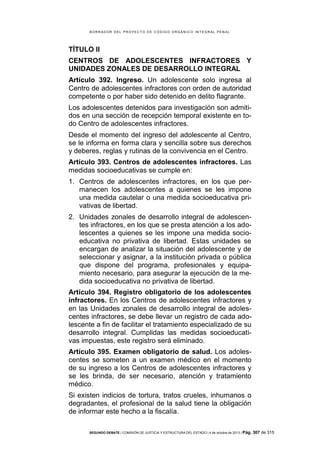 B OR R AD OR D E L P R OYE C T O D E C ÓD IG O OR GÁ N IC O IN T E GR AL P E N AL

TÍTULO II
CENTROS DE ADOLESCENTES INFRACTORES Y
UNIDADES ZONALES DE DESARROLLO INTEGRAL
Artículo 392. Ingreso. Un adolescente solo ingresa al
Centro de adolescentes infractores con orden de autoridad
competente o por haber sido detenido en delito flagrante.
Los adolescentes detenidos para investigación son admitidos en una sección de recepción temporal existente en todo Centro de adolescentes infractores.
Desde el momento del ingreso del adolescente al Centro,
se le informa en forma clara y sencilla sobre sus derechos
y deberes, reglas y rutinas de la convivencia en el Centro.
Artículo 393. Centros de adolescentes infractores. Las
medidas socioeducativas se cumple en:
1. Centros de adolescentes infractores, en los que permanecen los adolescentes a quienes se les impone
una medida cautelar o una medida socioeducativa privativas de libertad.
2. Unidades zonales de desarrollo integral de adolescentes infractores, en los que se presta atención a los adolescentes a quienes se les impone una medida socioeducativa no privativa de libertad. Estas unidades se
encargan de analizar la situación del adolescente y de
seleccionar y asignar, a la institución privada o pública
que dispone del programa, profesionales y equipamiento necesario, para asegurar la ejecución de la medida socioeducativa no privativa de libertad.
Artículo 394. Registro obligatorio de los adolescentes
infractores. En los Centros de adolescentes infractores y
en las Unidades zonales de desarrollo integral de adolescentes infractores, se debe llevar un registro de cada adolescente a fin de facilitar el tratamiento especializado de su
desarrollo integral. Cumplidas las medidas socioeducativas impuestas, este registro será eliminado.
Artículo 395. Examen obligatorio de salud. Los adolescentes se someten a un examen médico en el momento
de su ingreso a los Centros de adolescentes infractores y
se les brinda, de ser necesario, atención y tratamiento
médico.
Si existen indicios de tortura, tratos crueles, inhumanos o
degradantes, el profesional de la salud tiene la obligación
de informar este hecho a la fiscalía.
SEGUNDO DEBATE | COMISIÓN DE JUSTICIA Y ESTRUCTURA DEL ESTADO | 4 de octubre de 2013 | Pág.

307 de 315

 