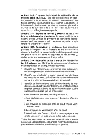 B OR R AD OR D E L P R OYE C T O D E C ÓD IG O OR GÁ N IC O IN T E GR AL P E N AL

Artículo 396. Programa individual de aplicación de la
medida socioeducativa. Para los adolescentes en libertad asistida, internamiento domiciliario, internamiento de
fin de semana, internamiento con régimen semiabierto e
internamiento institucional, se elabora y ejecuta planes individuales de aplicación de la medida socioeducativa, de
acuerdo con el Reglamento respectivo.
Artículo 397. Seguridad interna y externa de los Centros de adolescentes infractores. La seguridad interna y
externa de los Centros de privación de libertad de adolescentes, será competencia del cuerpo de seguridad y vigilancia del Organismo Técnico.
Artículo 398. Supervisión y vigilancia. Los servidores
públicos encargados de la custodia de los adolescentes
dentro de los Centros y en el traslado, deben garantizar su
integridad física, así como la seguridad de los centros y,
de las personas que se encuentran en ellos.
Artículo 399. Secciones de los Centros de adolescentes infractores. Los Centros de adolescentes infractores
están separados en las siguientes secciones:
1. Sección de internamiento provisional para adolescentes que ingresen por efecto de una medida cautelar.
2. Sección de orientación y apoyo para el cumplimiento
de medidas socioeducativas de internamiento de fin de
semana e internamiento de régimen semiabierto.
3. Sección de internamiento para el cumplimiento de medidas socioeducativas de internamiento institucional de
régimen cerrado. Dentro de esta sección existen cuatro
subsecciones en las que se encuentran:
a) Los adolescentes menores de quince años.
b) Los adolescentes entre quince y dieciocho años de
edad.
c) Los mayores de dieciocho años de edad y hasta veinticuatro años.
d) Los mayores de veinticuatro años de edad.
El coordinador del Centro cuidará la debida preparación
para la transición en cada una de estas subsecciones.
Todas las secciones de atención especializada cuentan
con áreas habitacionales, comunales y de vida adecuadas
para el desarrollo de las actividades y programas.

SEGUNDO DEBATE | COMISIÓN DE JUSTICIA Y ESTRUCTURA DEL ESTADO | 4 de octubre de 2013 | Pág.

308 de 315

 