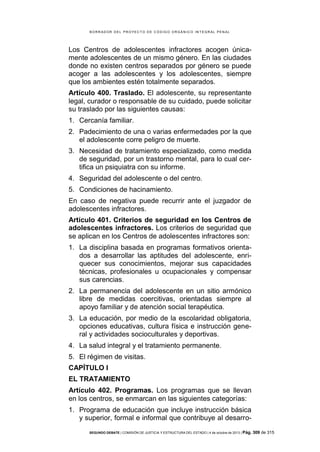 B OR R AD OR D E L P R OYE C T O D E C ÓD IG O OR GÁ N IC O IN T E GR AL P E N AL

Los Centros de adolescentes infractores acogen únicamente adolescentes de un mismo género. En las ciudades
donde no existen centros separados por género se puede
acoger a las adolescentes y los adolescentes, siempre
que los ambientes estén totalmente separados.
Artículo 400. Traslado. El adolescente, su representante
legal, curador o responsable de su cuidado, puede solicitar
su traslado por las siguientes causas:
1. Cercanía familiar.
2. Padecimiento de una o varias enfermedades por la que
el adolescente corre peligro de muerte.
3. Necesidad de tratamiento especializado, como medida
de seguridad, por un trastorno mental, para lo cual certifica un psiquiatra con su informe.
4. Seguridad del adolescente o del centro.
5. Condiciones de hacinamiento.
En caso de negativa puede recurrir ante el juzgador de
adolescentes infractores.
Artículo 401. Criterios de seguridad en los Centros de
adolescentes infractores. Los criterios de seguridad que
se aplican en los Centros de adolescentes infractores son:
1. La disciplina basada en programas formativos orientados a desarrollar las aptitudes del adolescente, enriquecer sus conocimientos, mejorar sus capacidades
técnicas, profesionales u ocupacionales y compensar
sus carencias.
2. La permanencia del adolescente en un sitio armónico
libre de medidas coercitivas, orientadas siempre al
apoyo familiar y de atención social terapéutica.
3. La educación, por medio de la escolaridad obligatoria,
opciones educativas, cultura física e instrucción general y actividades socioculturales y deportivas.
4. La salud integral y el tratamiento permanente.
5. El régimen de visitas.
CAPÍTULO I
EL TRATAMIENTO
Artículo 402. Programas. Los programas que se llevan
en los centros, se enmarcan en las siguientes categorías:
1. Programa de educación que incluye instrucción básica
y superior, formal e informal que contribuye al desarroSEGUNDO DEBATE | COMISIÓN DE JUSTICIA Y ESTRUCTURA DEL ESTADO | 4 de octubre de 2013 | Pág.

309 de 315

 
