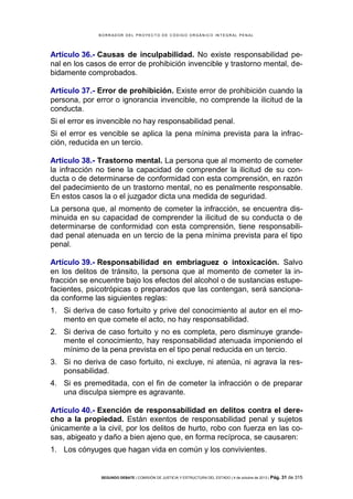 B OR R AD OR D E L P R OYE C T O D E C ÓD IG O OR GÁ N IC O IN T E GR AL P E N AL

Artículo 36.- Causas de inculpabilidad. No existe responsabilidad penal en los casos de error de prohibición invencible y trastorno mental, debidamente comprobados.
Artículo 37.- Error de prohibición. Existe error de prohibición cuando la
persona, por error o ignorancia invencible, no comprende la ilicitud de la
conducta.
Si el error es invencible no hay responsabilidad penal.
Si el error es vencible se aplica la pena mínima prevista para la infracción, reducida en un tercio.
Artículo 38.- Trastorno mental. La persona que al momento de cometer
la infracción no tiene la capacidad de comprender la ilicitud de su conducta o de determinarse de conformidad con esta comprensión, en razón
del padecimiento de un trastorno mental, no es penalmente responsable.
En estos casos la o el juzgador dicta una medida de seguridad.
La persona que, al momento de cometer la infracción, se encuentra disminuida en su capacidad de comprender la ilicitud de su conducta o de
determinarse de conformidad con esta comprensión, tiene responsabilidad penal atenuada en un tercio de la pena mínima prevista para el tipo
penal.
Artículo 39.- Responsabilidad en embriaguez o intoxicación. Salvo
en los delitos de tránsito, la persona que al momento de cometer la infracción se encuentre bajo los efectos del alcohol o de sustancias estupefacientes, psicotrópicas o preparados que las contengan, será sancionada conforme las siguientes reglas:
1. Si deriva de caso fortuito y prive del conocimiento al autor en el momento en que comete el acto, no hay responsabilidad.
2. Si deriva de caso fortuito y no es completa, pero disminuye grandemente el conocimiento, hay responsabilidad atenuada imponiendo el
mínimo de la pena prevista en el tipo penal reducida en un tercio.
3. Si no deriva de caso fortuito, ni excluye, ni atenúa, ni agrava la responsabilidad.
4. Si es premeditada, con el fin de cometer la infracción o de preparar
una disculpa siempre es agravante.
Artículo 40.- Exención de responsabilidad en delitos contra el derecho a la propiedad. Están exentos de responsabilidad penal y sujetos
únicamente a la civil, por los delitos de hurto, robo con fuerza en las cosas, abigeato y daño a bien ajeno que, en forma recíproca, se causaren:
1. Los cónyuges que hagan vida en común y los convivientes.

SEGUNDO DEBATE | COMISIÓN DE JUSTICIA Y ESTRUCTURA DEL ESTADO | 4 de octubre de 2013 | Pág.

31 de 315

 