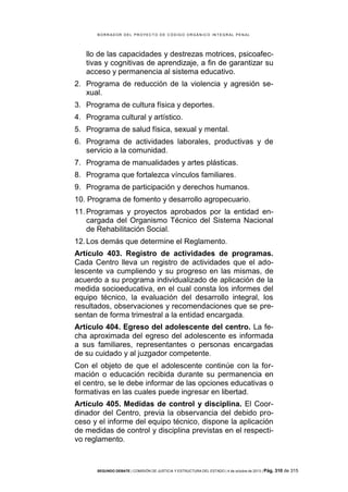 B OR R AD OR D E L P R OYE C T O D E C ÓD IG O OR GÁ N IC O IN T E GR AL P E N AL

llo de las capacidades y destrezas motrices, psicoafectivas y cognitivas de aprendizaje, a fin de garantizar su
acceso y permanencia al sistema educativo.
2. Programa de reducción de la violencia y agresión sexual.
3. Programa de cultura física y deportes.
4. Programa cultural y artístico.
5. Programa de salud física, sexual y mental.
6. Programa de actividades laborales, productivas y de
servicio a la comunidad.
7. Programa de manualidades y artes plásticas.
8. Programa que fortalezca vínculos familiares.
9. Programa de participación y derechos humanos.
10. Programa de fomento y desarrollo agropecuario.
11. Programas y proyectos aprobados por la entidad encargada del Organismo Técnico del Sistema Nacional
de Rehabilitación Social.
12. Los demás que determine el Reglamento.
Artículo 403. Registro de actividades de programas.
Cada Centro lleva un registro de actividades que el adolescente va cumpliendo y su progreso en las mismas, de
acuerdo a su programa individualizado de aplicación de la
medida socioeducativa, en el cual consta los informes del
equipo técnico, la evaluación del desarrollo integral, los
resultados, observaciones y recomendaciones que se presentan de forma trimestral a la entidad encargada.
Artículo 404. Egreso del adolescente del centro. La fecha aproximada del egreso del adolescente es informada
a sus familiares, representantes o personas encargadas
de su cuidado y al juzgador competente.
Con el objeto de que el adolescente continúe con la formación o educación recibida durante su permanencia en
el centro, se le debe informar de las opciones educativas o
formativas en las cuales puede ingresar en libertad.
Artículo 405. Medidas de control y disciplina. El Coordinador del Centro, previa la observancia del debido proceso y el informe del equipo técnico, dispone la aplicación
de medidas de control y disciplina previstas en el respectivo reglamento.

SEGUNDO DEBATE | COMISIÓN DE JUSTICIA Y ESTRUCTURA DEL ESTADO | 4 de octubre de 2013 | Pág.

310 de 315

 