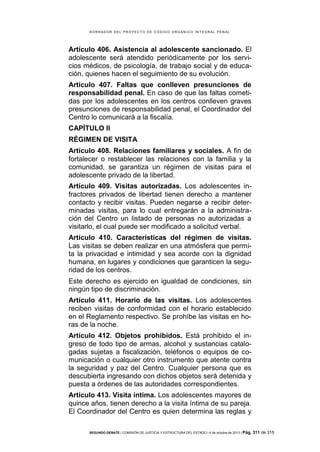 B OR R AD OR D E L P R OYE C T O D E C ÓD IG O OR GÁ N IC O IN T E GR AL P E N AL

Artículo 406. Asistencia al adolescente sancionado. El
adolescente será atendido periódicamente por los servicios médicos, de psicología, de trabajo social y de educación, quienes hacen el seguimiento de su evolución.
Artículo 407. Faltas que conlleven presunciones de
responsabilidad penal. En caso de que las faltas cometidas por los adolescentes en los centros conlleven graves
presunciones de responsabilidad penal, el Coordinador del
Centro lo comunicará a la fiscalía.
CAPÍTULO II
RÉGIMEN DE VISITA
Artículo 408. Relaciones familiares y sociales. A fin de
fortalecer o restablecer las relaciones con la familia y la
comunidad, se garantiza un régimen de visitas para el
adolescente privado de la libertad.
Artículo 409. Visitas autorizadas. Los adolescentes infractores privados de libertad tienen derecho a mantener
contacto y recibir visitas. Pueden negarse a recibir determinadas visitas, para lo cual entregarán a la administración del Centro un listado de personas no autorizadas a
visitarlo, el cual puede ser modificado a solicitud verbal.
Artículo 410. Características del régimen de visitas.
Las visitas se deben realizar en una atmósfera que permita la privacidad e intimidad y sea acorde con la dignidad
humana, en lugares y condiciones que garanticen la seguridad de los centros.
Este derecho es ejercido en igualdad de condiciones, sin
ningún tipo de discriminación.
Artículo 411. Horario de las visitas. Los adolescentes
reciben visitas de conformidad con el horario establecido
en el Reglamento respectivo. Se prohíbe las visitas en horas de la noche.
Artículo 412. Objetos prohibidos. Está prohibido el ingreso de todo tipo de armas, alcohol y sustancias catalogadas sujetas a fiscalización, teléfonos o equipos de comunicación o cualquier otro instrumento que atente contra
la seguridad y paz del Centro. Cualquier persona que es
descubierta ingresando con dichos objetos será detenida y
puesta a órdenes de las autoridades correspondientes.
Artículo 413. Visita íntima. Los adolescentes mayores de
quince años, tienen derecho a la visita íntima de su pareja.
El Coordinador del Centro es quien determina las reglas y
SEGUNDO DEBATE | COMISIÓN DE JUSTICIA Y ESTRUCTURA DEL ESTADO | 4 de octubre de 2013 | Pág.

311 de 315

 