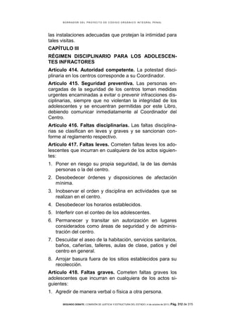 B OR R AD OR D E L P R OYE C T O D E C ÓD IG O OR GÁ N IC O IN T E GR AL P E N AL

las instalaciones adecuadas que protejan la intimidad para
tales visitas.
CAPÍTULO III
RÉGIMEN DISCIPLINARIO PARA LOS ADOLESCENTES INFRACTORES
Artículo 414. Autoridad competente. La potestad disciplinaria en los centros corresponde a su Coordinador.
Artículo 415. Seguridad preventiva. Las personas encargadas de la seguridad de los centros toman medidas
urgentes encaminadas a evitar o prevenir infracciones disciplinarias, siempre que no violentan la integridad de los
adolescentes y se encuentran permitidas por este Libro,
debiendo comunicar inmediatamente al Coordinador del
Centro.
Artículo 416. Faltas disciplinarias. Las faltas disciplinarias se clasifican en leves y graves y se sancionan conforme al reglamento respectivo.
Artículo 417. Faltas leves. Cometen faltas leves los adolescentes que incurran en cualquiera de los actos siguientes:
1. Poner en riesgo su propia seguridad, la de las demás
personas o la del centro.
2. Desobedecer órdenes y disposiciones de afectación
mínima.
3. Inobservar el orden y disciplina en actividades que se
realizan en el centro.
4. Desobedecer los horarios establecidos.
5. Interferir con el conteo de los adolescentes.
6. Permanecer y transitar sin autorización en lugares
considerados como áreas de seguridad y de administración del centro.
7. Descuidar el aseo de la habitación, servicios sanitarios,
baños, cañerías, talleres, aulas de clase, patios y del
centro en general.
8. Arrojar basura fuera de los sitios establecidos para su
recolección.
Artículo 418. Faltas graves. Cometen faltas graves los
adolescentes que incurran en cualquiera de los actos siguientes:
1. Agredir de manera verbal o física a otra persona.
SEGUNDO DEBATE | COMISIÓN DE JUSTICIA Y ESTRUCTURA DEL ESTADO | 4 de octubre de 2013 | Pág.

312 de 315

 