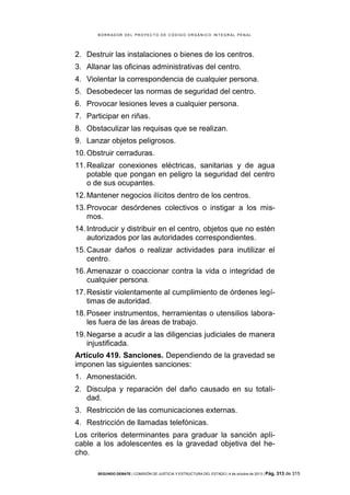B OR R AD OR D E L P R OYE C T O D E C ÓD IG O OR GÁ N IC O IN T E GR AL P E N AL

2. Destruir las instalaciones o bienes de los centros.
3. Allanar las oficinas administrativas del centro.
4. Violentar la correspondencia de cualquier persona.
5. Desobedecer las normas de seguridad del centro.
6. Provocar lesiones leves a cualquier persona.
7. Participar en riñas.
8. Obstaculizar las requisas que se realizan.
9. Lanzar objetos peligrosos.
10. Obstruir cerraduras.
11. Realizar conexiones eléctricas, sanitarias y de agua
potable que pongan en peligro la seguridad del centro
o de sus ocupantes.
12. Mantener negocios ilícitos dentro de los centros.
13. Provocar desórdenes colectivos o instigar a los mismos.
14. Introducir y distribuir en el centro, objetos que no estén
autorizados por las autoridades correspondientes.
15. Causar daños o realizar actividades para inutilizar el
centro.
16. Amenazar o coaccionar contra la vida o integridad de
cualquier persona.
17. Resistir violentamente al cumplimiento de órdenes legítimas de autoridad.
18. Poseer instrumentos, herramientas o utensilios laborales fuera de las áreas de trabajo.
19. Negarse a acudir a las diligencias judiciales de manera
injustificada.
Artículo 419. Sanciones. Dependiendo de la gravedad se
imponen las siguientes sanciones:
1. Amonestación.
2. Disculpa y reparación del daño causado en su totalidad.
3. Restricción de las comunicaciones externas.
4. Restricción de llamadas telefónicas.
Los criterios determinantes para graduar la sanción aplicable a los adolescentes es la gravedad objetiva del hecho.
SEGUNDO DEBATE | COMISIÓN DE JUSTICIA Y ESTRUCTURA DEL ESTADO | 4 de octubre de 2013 | Pág.

313 de 315

 