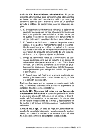 B OR R AD OR D E L P R OYE C T O D E C ÓD IG O OR GÁ N IC O IN T E GR AL P E N AL

Artículo 420. Procedimiento administrativo. El procedimiento administrativo para sancionar a los adolescentes
es breve, sencillo, oral, respetará el debido proceso y el
derecho a ser oído por sí mismo o a través de un defensor
privado o público, de conformidad con las siguientes reglas:
1. El procedimiento administrativo comienza a petición de
cualquier persona que conoce el cometimiento de una
falta o por parte del personal de los centros. No se hará público los nombres ni apellidos del denunciante, ni
ningún dato que lo identifique dentro o fuera del centro.
2. El Coordinador del Centro convoca a las partes involucradas, a los padres, representante legal o responsable de su cuidado y les notifica con todos los documentos y demás escritos en los que consten elementos de
convicción del presunto cometimiento de una falta disciplinaria con el objeto de ejercer su defensa.
3. Luego de veinticuatro horas de la notificación, se convoca a audiencia en la que se escucha a las partes. El
adolescente siempre es escuchado como última intervención. En la misma audiencia se practican las pruebas que las partes o el Coordinador del Centro consideran pertinentes para comprobar la falta disciplinaria
o desvirtuarla.
4. El Coordinador del Centro en la misma audiencia, resuelve y deja constancia por escrito del hecho, la falta
y la sanción o absolución.
En todos los casos que se requiere pronunciamiento judicial, la autoridad administrativa enviará el expediente al
juzgador de adolescentes infractores.
Artículo 421. Alteración del orden en los Centros de
Adolescentes Infractores. Cuando se produce un motín
o una grave alteración del orden en un centro, el Coordinador del Centro solicita, de ser necesario, la intervención
de la Policía especializada de la niñez y adolescencia en
la medida y el tiempo necesario para el restablecimiento
del orden.
Artículo 422. Fuga. En caso de fuga, el Coordinador dispondrá la inmediata búsqueda y aprehensión del adolescente, por todos los medios a su alcance y pondrá este
hecho en conocimiento del juzgador especializado.

SEGUNDO DEBATE | COMISIÓN DE JUSTICIA Y ESTRUCTURA DEL ESTADO | 4 de octubre de 2013 | Pág.

314 de 315

 