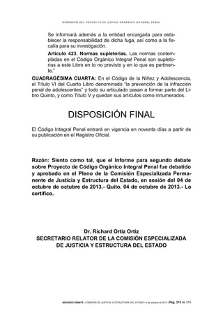 B OR R AD OR D E L P R OYE C T O D E C ÓD IG O OR GÁ N IC O IN T E GR AL P E N AL

Se informará además a la entidad encargada para establecer la responsabilidad de dicha fuga, así como a la fiscalía para su investigación.
Artículo 423. Normas supletorias. Las normas contempladas en el Código Orgánico Integral Penal son supletorias a este Libro en lo no previsto y en lo que es pertinente.”
CUADRAGÉSIMA CUARTA: En el Código de la Niñez y Adolescencia,
el Título VI del Cuarto Libro denominado “la prevención de la infracción
penal de adolescentes” y todo su articulado pasan a formar parte del Libro Quinto, y como Título V y quedan sus artículos como innumerados.

DISPOSICIÓN FINAL
El Código Integral Penal entrará en vigencia en noventa días a partir de
su publicación en el Registro Oficial.

Razón: Siento como tal, que el Informe para segundo debate
sobre Proyecto de Código Orgánico Integral Penal fue debatido
y aprobado en el Pleno de la Comisión Especializada Permanente de Justicia y Estructura del Estado, en sesión del 04 de
octubre de octubre de 2013.- Quito, 04 de octubre de 2013.- Lo
certifico.

Dr. Richard Ortiz Ortiz
SECRETARIO RELATOR DE LA COMISIÓN ESPECIALIZADA
DE JUSTICIA Y ESTRUCTURA DEL ESTADO

SEGUNDO DEBATE | COMISIÓN DE JUSTICIA Y ESTRUCTURA DEL ESTADO | 4 de octubre de 2013 | Pág.

315 de 315

 