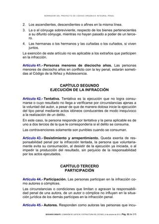 B OR R AD OR D E L P R OYE C T O D E C ÓD IG O OR GÁ N IC O IN T E GR AL P E N AL

2. Los ascendientes, descendientes o afines en la misma línea.
3. La o el cónyuge sobreviviente, respecto de los bienes pertenecientes
a su difunto cónyuge, mientras no hayan pasado a poder de un tercero.
4. Las hermanas o los hermanos y las cuñadas o los cuñados, si viven
juntos.
La exención de este artículo no es aplicable a los extraños que participen
en la infracción.
Artículo 41.- Personas menores de dieciocho años. Las personas
menores de dieciocho años en conflicto con la ley penal, estarán sometidas al Código de la Niñez y Adolescencia.

CAPÍTULO SEGUNDO
EJECUCIÓN DE LA INFRACCIÓN
Artículo 42.- Tentativa. Tentativa es la ejecución que no logra consumarse o cuyo resultado no llega a verificarse por circunstancias ajenas a
la voluntad del autor, a pesar de que de manera dolosa inicie la ejecución
del tipo penal mediante actos idóneos conducentes de modo inequívoco
a la realización de un delito.
En este caso, la persona responde por tentativa y la pena aplicable es de
uno a dos tercios de la que le correspondería si el delito se consuma.
Las contravenciones solamente son punibles cuando se consuman.
Artículo 43.- Desistimiento y arrepentimiento. Queda exenta de responsabilidad penal por la infracción tentada, la persona que voluntariamente evita su consumación, al desistir de la ejecución ya iniciada, o al
impedir la producción del resultado, sin perjuicio de la responsabilidad
por los actos ejecutados.

CAPÍTULO TERCERO
PARTICIPACIÓN
Artículo 44.- Participación. Las personas participan en la infracción como autores o cómplices.
Las circunstancias o condiciones que limitan o agravan la responsabilidad penal de una autora, de un autor o cómplice no influyen en la situación jurídica de los demás partícipes en la infracción penal.
Artículo 45.- Autores. Responden como autoras las personas que incuSEGUNDO DEBATE | COMISIÓN DE JUSTICIA Y ESTRUCTURA DEL ESTADO | 4 de octubre de 2013 | Pág.

32 de 315

 