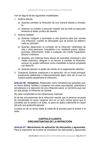 B OR R AD OR D E L P R OYE C T O D E C ÓD IG O OR GÁ N IC O IN T E GR AL P E N AL

rran en alguna de las siguientes modalidades:
1. Autoría directa:
a) Quienes cometen la infracción de una manera directa e inmediata.
b) Quienes no impiden o procuren impedir que se evite su ejecución
teniendo el deber jurídico de hacerlo.
2. Autoría mediata:
a) Quienes instiguen o aconsejen a otra persona para que cometa
una infracción, cuando se demuestre que tal acción ha determinado su comisión.
b) Quienes determinen la comisión de la infracción valiéndose de
otra u otras personas, imputables o no, mediante precio, dádiva,
promesa, ofrecimiento, orden o cualquier otro medio fraudulento,
directo o indirecto.
c) Quienes, por violencia física, abuso de autoridad, amenaza u otro
medio coercitivo, obliguen a un tercero a cometer la infracción,
aunque no pueda calificarse como irresistible la fuerza empleada
con dicho fin.
d) Quienes ejerzan un poder de mando en la organización delictiva.
3. Coautoría: Quienes coadyuven a la ejecución, de un modo principal,
practicando deliberada e intencionalmente algún acto sin el cual no
hubiera podido perpetrarse la infracción.
Artículo 46.- Cómplices. Responden como cómplices las personas que,
en forma dolosa, faciliten o cooperen con actos secundarios, anteriores o
simultáneos a la ejecución de una infracción penal, en tal forma que aún
sin esa ayuda, la infracción se comete.
No cabe complicidad en las infracciones culposas.
Si de las circunstancias de la infracción resulta que la persona acusada
de complicidad no quiso cooperar sino en un acto menos grave que el
cometido por la autora o el autor, la pena se aplica solamente en razón
del acto que pretendió ejecutar.
La pena es de un tercio hasta la mitad de la prevista para la autora o el
autor.

CAPÍTULO CUARTO
CIRCUNSTANCIAS DE LA INFRACCIÓN
Artículo 47.- Mecanismos de aplicación de atenuantes y agravantes.
Para la imposición de la pena se consideran las atenuantes y agravantes
SEGUNDO DEBATE | COMISIÓN DE JUSTICIA Y ESTRUCTURA DEL ESTADO | 4 de octubre de 2013 | Pág.

33 de 315

 
