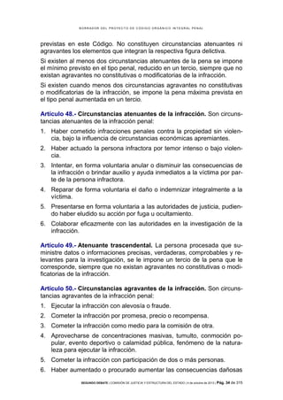 B OR R AD OR D E L P R OYE C T O D E C ÓD IG O OR GÁ N IC O IN T E GR AL P E N AL

previstas en este Código. No constituyen circunstancias atenuantes ni
agravantes los elementos que integran la respectiva figura delictiva.
Si existen al menos dos circunstancias atenuantes de la pena se impone
el mínimo previsto en el tipo penal, reducido en un tercio, siempre que no
existan agravantes no constitutivas o modificatorias de la infracción.
Si existen cuando menos dos circunstancias agravantes no constitutivas
o modificatorias de la infracción, se impone la pena máxima prevista en
el tipo penal aumentada en un tercio.
Artículo 48.- Circunstancias atenuantes de la infracción. Son circunstancias atenuantes de la infracción penal:
1. Haber cometido infracciones penales contra la propiedad sin violencia, bajo la influencia de circunstancias económicas apremiantes.
2. Haber actuado la persona infractora por temor intenso o bajo violencia.
3. Intentar, en forma voluntaria anular o disminuir las consecuencias de
la infracción o brindar auxilio y ayuda inmediatos a la víctima por parte de la persona infractora.
4. Reparar de forma voluntaria el daño o indemnizar integralmente a la
víctima.
5. Presentarse en forma voluntaria a las autoridades de justicia, pudiendo haber eludido su acción por fuga u ocultamiento.
6. Colaborar eficazmente con las autoridades en la investigación de la
infracción.
Artículo 49.- Atenuante trascendental. La persona procesada que suministre datos o informaciones precisas, verdaderas, comprobables y relevantes para la investigación, se le impone un tercio de la pena que le
corresponde, siempre que no existan agravantes no constitutivas o modificatorias de la infracción.
Artículo 50.- Circunstancias agravantes de la infracción. Son circunstancias agravantes de la infracción penal:
1. Ejecutar la infracción con alevosía o fraude.
2. Cometer la infracción por promesa, precio o recompensa.
3. Cometer la infracción como medio para la comisión de otra.
4. Aprovecharse de concentraciones masivas, tumulto, conmoción popular, evento deportivo o calamidad pública, fenómeno de la naturaleza para ejecutar la infracción.
5. Cometer la infracción con participación de dos o más personas.
6. Haber aumentado o procurado aumentar las consecuencias dañosas
SEGUNDO DEBATE | COMISIÓN DE JUSTICIA Y ESTRUCTURA DEL ESTADO | 4 de octubre de 2013 | Pág.

34 de 315

 