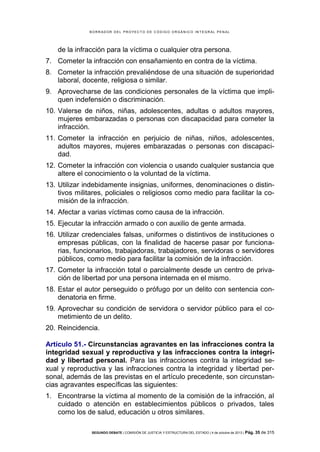 B OR R AD OR D E L P R OYE C T O D E C ÓD IG O OR GÁ N IC O IN T E GR AL P E N AL

de la infracción para la víctima o cualquier otra persona.
7. Cometer la infracción con ensañamiento en contra de la víctima.
8. Cometer la infracción prevaliéndose de una situación de superioridad
laboral, docente, religiosa o similar.
9. Aprovecharse de las condiciones personales de la víctima que impliquen indefensión o discriminación.
10. Valerse de niños, niñas, adolescentes, adultas o adultos mayores,
mujeres embarazadas o personas con discapacidad para cometer la
infracción.
11. Cometer la infracción en perjuicio de niñas, niños, adolescentes,
adultos mayores, mujeres embarazadas o personas con discapacidad.
12. Cometer la infracción con violencia o usando cualquier sustancia que
altere el conocimiento o la voluntad de la víctima.
13. Utilizar indebidamente insignias, uniformes, denominaciones o distintivos militares, policiales o religiosos como medio para facilitar la comisión de la infracción.
14. Afectar a varias víctimas como causa de la infracción.
15. Ejecutar la infracción armado o con auxilio de gente armada.
16. Utilizar credenciales falsas, uniformes o distintivos de instituciones o
empresas públicas, con la finalidad de hacerse pasar por funcionarias, funcionarios, trabajadoras, trabajadores, servidoras o servidores
públicos, como medio para facilitar la comisión de la infracción.
17. Cometer la infracción total o parcialmente desde un centro de privación de libertad por una persona internada en el mismo.
18. Estar el autor perseguido o prófugo por un delito con sentencia condenatoria en firme.
19. Aprovechar su condición de servidora o servidor público para el cometimiento de un delito.
20. Reincidencia.
Artículo 51.- Circunstancias agravantes en las infracciones contra la
integridad sexual y reproductiva y las infracciones contra la integridad y libertad personal. Para las infracciones contra la integridad sexual y reproductiva y las infracciones contra la integridad y libertad personal, además de las previstas en el artículo precedente, son circunstancias agravantes específicas las siguientes:
1. Encontrarse la víctima al momento de la comisión de la infracción, al
cuidado o atención en establecimientos públicos o privados, tales
como los de salud, educación u otros similares.
SEGUNDO DEBATE | COMISIÓN DE JUSTICIA Y ESTRUCTURA DEL ESTADO | 4 de octubre de 2013 | Pág.

35 de 315

 