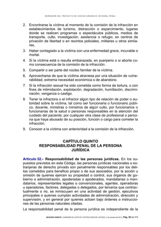 B OR R AD OR D E L P R OYE C T O D E C ÓD IG O OR GÁ N IC O IN T E GR AL P E N AL

2. Encontrarse la víctima al momento de la comisión de la infracción en
establecimientos de turismo, distracción o esparcimiento, lugares
donde se realicen programas o espectáculos públicos, medios de
transporte, culto, investigación, asistencia o refugio, en centros de
privación de libertad o en recintos policiales, militares u otros similares.
3. Haber contagiado a la víctima con una enfermedad grave, incurable o
mortal.
4. Si la víctima está o resulta embarazada, en puerperio o si aborta como consecuencia de la comisión de la infracción.
5. Compartir o ser parte del núcleo familiar de la víctima.
6. Aprovecharse de que la víctima atraviesa por una situación de vulnerabilidad, extrema necesidad económica o de abandono.
7. Si la infracción sexual ha sido cometida como forma de tortura, o con
fines de intimidación, explotación, degradación, humillación, discriminación, venganza o castigo.
8. Tener la infractora o el infractor algún tipo de relación de poder o autoridad sobre la víctima, tal como ser funcionaria o funcionario público, docente, ministras o ministros de algún culto, por funcionarios o
funcionarias de la salud o personas responsables en la atención del
cuidado del paciente; por cualquier otra clase de profesional o persona que haya abusado de su posición, función o cargo para cometer la
infracción.
9. Conocer a la víctima con anterioridad a la comisión de la infracción.

CAPÍTULO QUINTO
RESPONSABILIDAD PENAL DE LA PERSONA
JURÍDICA
Artículo 52.- Responsabilidad de las personas jurídicas. En los supuestos previstos en este Código, las personas jurídicas nacionales o extranjeras de derecho privado son penalmente responsables por los delitos cometidos para beneficio propio o de sus asociados, por la acción u
omisión de quienes ejercen su propiedad o control, sus órganos de gobierno o administración, apoderadas o apoderados, mandatarias o mandatarios, representantes legales o convencionales, agentes, operadoras
u operadores, factores, delegadas o delegados, por terceros que contractualmente o no, se inmiscuyen en una actividad de gestión, ejecutivos
principales o quienes cumplan actividades de administración, dirección y
supervisión, y en general por quienes actúen bajo órdenes o instrucciones de las personas naturales citadas.
La responsabilidad penal de la persona jurídica es independiente de la
SEGUNDO DEBATE | COMISIÓN DE JUSTICIA Y ESTRUCTURA DEL ESTADO | 4 de octubre de 2013 | Pág.

36 de 315

 