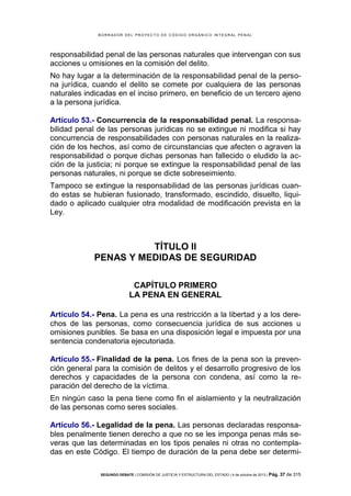 B OR R AD OR D E L P R OYE C T O D E C ÓD IG O OR GÁ N IC O IN T E GR AL P E N AL

responsabilidad penal de las personas naturales que intervengan con sus
acciones u omisiones en la comisión del delito.
No hay lugar a la determinación de la responsabilidad penal de la persona jurídica, cuando el delito se comete por cualquiera de las personas
naturales indicadas en el inciso primero, en beneficio de un tercero ajeno
a la persona jurídica.
Artículo 53.- Concurrencia de la responsabilidad penal. La responsabilidad penal de las personas jurídicas no se extingue ni modifica si hay
concurrencia de responsabilidades con personas naturales en la realización de los hechos, así como de circunstancias que afecten o agraven la
responsabilidad o porque dichas personas han fallecido o eludido la acción de la justicia; ni porque se extingue la responsabilidad penal de las
personas naturales, ni porque se dicte sobreseimiento.
Tampoco se extingue la responsabilidad de las personas jurídicas cuando estas se hubieran fusionado, transformado, escindido, disuelto, liquidado o aplicado cualquier otra modalidad de modificación prevista en la
Ley.

TÍTULO II
PENAS Y MEDIDAS DE SEGURIDAD
CAPÍTULO PRIMERO
LA PENA EN GENERAL
Artículo 54.- Pena. La pena es una restricción a la libertad y a los derechos de las personas, como consecuencia jurídica de sus acciones u
omisiones punibles. Se basa en una disposición legal e impuesta por una
sentencia condenatoria ejecutoriada.
Artículo 55.- Finalidad de la pena. Los fines de la pena son la prevención general para la comisión de delitos y el desarrollo progresivo de los
derechos y capacidades de la persona con condena, así como la reparación del derecho de la víctima.
En ningún caso la pena tiene como fin el aislamiento y la neutralización
de las personas como seres sociales.
Artículo 56.- Legalidad de la pena. Las personas declaradas responsables penalmente tienen derecho a que no se les imponga penas más severas que las determinadas en los tipos penales ni otras no contempladas en este Código. El tiempo de duración de la pena debe ser determiSEGUNDO DEBATE | COMISIÓN DE JUSTICIA Y ESTRUCTURA DEL ESTADO | 4 de octubre de 2013 | Pág.

37 de 315

 