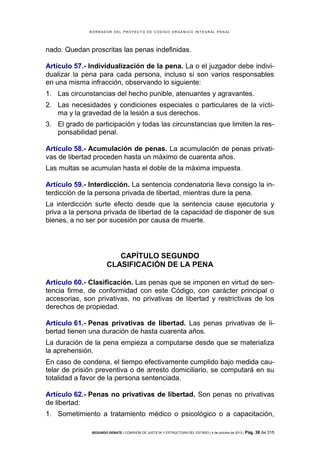 B OR R AD OR D E L P R OYE C T O D E C ÓD IG O OR GÁ N IC O IN T E GR AL P E N AL

nado. Quedan proscritas las penas indefinidas.
Artículo 57.- Individualización de la pena. La o el juzgador debe individualizar la pena para cada persona, incluso si son varios responsables
en una misma infracción, observando lo siguiente:
1. Las circunstancias del hecho punible, atenuantes y agravantes.
2. Las necesidades y condiciones especiales o particulares de la víctima y la gravedad de la lesión a sus derechos.
3. El grado de participación y todas las circunstancias que limiten la responsabilidad penal.
Artículo 58.- Acumulación de penas. La acumulación de penas privativas de libertad proceden hasta un máximo de cuarenta años.
Las multas se acumulan hasta el doble de la máxima impuesta.
Artículo 59.- Interdicción. La sentencia condenatoria lleva consigo la interdicción de la persona privada de libertad, mientras dure la pena.
La interdicción surte efecto desde que la sentencia cause ejecutoria y
priva a la persona privada de libertad de la capacidad de disponer de sus
bienes, a no ser por sucesión por causa de muerte.

CAPÍTULO SEGUNDO
CLASIFICACIÓN DE LA PENA
Artículo 60.- Clasificación. Las penas que se imponen en virtud de sentencia firme, de conformidad con este Código, con carácter principal o
accesorias, son privativas, no privativas de libertad y restrictivas de los
derechos de propiedad.
Artículo 61.- Penas privativas de libertad. Las penas privativas de libertad tienen una duración de hasta cuarenta años.
La duración de la pena empieza a computarse desde que se materializa
la aprehensión.
En caso de condena, el tiempo efectivamente cumplido bajo medida cautelar de prisión preventiva o de arresto domiciliario, se computará en su
totalidad a favor de la persona sentenciada.
Artículo 62.- Penas no privativas de libertad. Son penas no privativas
de libertad:
1. Sometimiento a tratamiento médico o psicológico o a capacitación,
SEGUNDO DEBATE | COMISIÓN DE JUSTICIA Y ESTRUCTURA DEL ESTADO | 4 de octubre de 2013 | Pág.

38 de 315

 