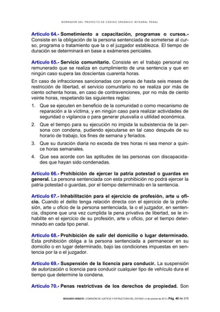 B OR R AD OR D E L P R OYE C T O D E C ÓD IG O OR GÁ N IC O IN T E GR AL P E N AL

Artículo 64.- Sometimiento a capacitación, programas o cursos.Consiste en la obligación de la persona sentenciada de someterse al curso, programa o tratamiento que la o el juzgador establezca. El tiempo de
duración se determinará en base a exámenes periciales.
Artículo 65.- Servicio comunitario. Consiste en el trabajo personal no
remunerado que se realiza en cumplimiento de una sentencia y que en
ningún caso supera las doscientas cuarenta horas.
En caso de infracciones sancionadas con penas de hasta seis meses de
restricción de libertad, el servicio comunitario no se realiza por más de
ciento ochenta horas, en caso de contravenciones, por no más de ciento
veinte horas, respetando las siguientes reglas:
1. Que se ejecuten en beneficio de la comunidad o como mecanismo de
reparación a la víctima, y en ningún caso para realizar actividades de
seguridad o vigilancia o para generar plusvalía o utilidad económica.
2. Que el tiempo para su ejecución no impida la subsistencia de la persona con condena, pudiendo ejecutarse en tal caso después de su
horario de trabajo, los fines de semana y feriados.
3. Que su duración diaria no exceda de tres horas ni sea menor a quince horas semanales.
4. Que sea acorde con las aptitudes de las personas con discapacidades que hayan sido condenadas.
Artículo 66.- Prohibición de ejercer la patria potestad o guardas en
general. La persona sentenciada con esta prohibición no podrá ejercer la
patria potestad o guardas, por el tiempo determinado en la sentencia.
Artículo 67.- Inhabilitación para el ejercicio de profesión, arte u oficio. Cuando el delito tenga relación directa con el ejercicio de la profesión, arte u oficio de la persona sentenciada, la o el juzgador, en sentencia, dispone que una vez cumplida la pena privativa de libertad, se le inhabilite en el ejercicio de su profesión, arte u oficio, por el tiempo determinado en cada tipo penal.
Artículo 68.- Prohibición de salir del domicilio o lugar determinado.
Esta prohibición obliga a la persona sentenciada a permanecer en su
domicilio o en lugar determinado, bajo las condiciones impuestas en sentencia por la o el juzgador.
Artículo 69.- Suspensión de la licencia para conducir. La suspensión
de autorización o licencia para conducir cualquier tipo de vehículo dura el
tiempo que determine la condena.
Artículo 70.- Penas restrictivas de los derechos de propiedad. Son
SEGUNDO DEBATE | COMISIÓN DE JUSTICIA Y ESTRUCTURA DEL ESTADO | 4 de octubre de 2013 | Pág.

40 de 315

 