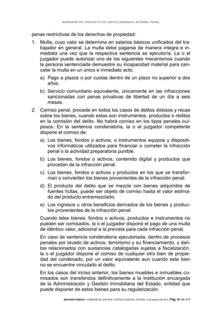 B OR R AD OR D E L P R OYE C T O D E C ÓD IG O OR GÁ N IC O IN T E GR AL P E N AL

penas restrictivas de los derechos de propiedad:
1. Multa, cuyo valor se determina en salarios básicos unificados del trabajador en general. La multa debe pagarse de manera íntegra e inmediata una vez que la respectiva sentencia se ejecutoríe. La o el
juzgador puede autorizar uno de los siguientes mecanismos cuando
la persona sentenciada demuestre su incapacidad material para cancelar la multa en un único e inmediato acto:
a) Pago a plazos o por cuotas dentro de un plazo no superior a dos
años.
b) Servicio comunitario equivalente, únicamente en las infracciones
sancionadas con penas privativas de libertad de un día a seis
meses.
2. Comiso penal, procede en todos los casos de delitos dolosos y recae
sobre los bienes, cuando estos son instrumentos, productos o réditos
en la comisión del delito. No habrá comiso en los tipos penales culposos. En la sentencia condenatoria, la o el juzgador competente
dispone el comiso de:
a) Los bienes, fondos o activos, o instrumentos equipos y dispositivos informáticos utilizados para financiar o cometer la infracción
penal o la actividad preparatoria punible.
b) Los bienes, fondos o activos, contenido digital y productos que
procedan de la infracción penal.
c) Los bienes, fondos o activos y productos en los que se transforman o convierten los bienes provenientes de la infracción penal.
d) El producto del delito que se mezcle con bienes adquiridos de
fuentes lícitas, puede ser objeto de comiso hasta el valor estimado del producto entremezclado.
e) Los ingresos u otros beneficios derivados de los bienes y productos provenientes de la infracción penal.
Cuando tales bienes, fondos o activos, productos e instrumentos no
pueden ser comisados, la o el juzgador dispone el pago de una multa
de idéntico valor, adicional a la prevista para cada infracción penal.
En caso de sentencia condenatoria ejecutoriada, dentro de procesos
penales por lavado de activos, terrorismo y su financiamiento, y delitos relacionados con sustancias catalogadas sujetas a fiscalización,
la o el juzgador dispone el comiso de cualquier otro bien de propiedad del condenado, por un valor equivalente aun cuando este bien
no se encuentre vinculado al delito.
En los casos del inciso anterior, los bienes muebles e inmuebles comisados son transferidos definitivamente a la Institución encargada
de la Administración y Gestión Inmobiliaria del Estado, entidad que
puede disponer de estos bienes para su regularización.
SEGUNDO DEBATE | COMISIÓN DE JUSTICIA Y ESTRUCTURA DEL ESTADO | 4 de octubre de 2013 | Pág.

41 de 315

 