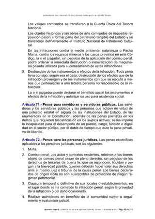 B OR R AD OR D E L P R OYE C T O D E C ÓD IG O OR GÁ N IC O IN T E GR AL P E N AL

Los valores comisados se transfieren a la Cuenta Única del Tesoro
Nacional.
Los objetos históricos y las obras de arte comisados de imposible reposición pasan a formar parte del patrimonio tangible del Estado y se
transfieren definitivamente al Instituto Nacional de Patrimonio Cultural.
En las infracciones contra el medio ambiente, naturaleza o Pacha
Mama, contra los recursos mineros y los casos previstos en este Código, la o el juzgador, sin perjuicio de la aplicación del comiso penal,
podrá ordenar la inmediata destrucción o inmovilización de maquinaria pesada utilizada para el cometimiento de estas infracciones.
3. Destrucción de los instrumentos o efectos de la infracción. Toda pena
lleva consigo, según sea el caso, destrucción de los efectos que de la
infracción provengan y de los instrumentos con que se ejecutó a menos que pertenezcan a una tercera persona no responsable de la infracción.
La o el juzgador puede declarar el beneficio social los instrumentos o
efectos de la infracción y autorizar su uso para asistencia social.
Artículo 71.- Penas para servidoras y servidores públicos. Las servidoras y los servidores públicos y las personas que actúen en virtud de
una potestad estatal en alguna de las instituciones del Estado, de las
enumeradas en la Constitución, además de las penas previstas en los
delitos que requieren tal calificación en los sujetos activos, se les impone
la incapacidad para el desempeño de un puesto, cargo, función o dignidad en el sector público, por el doble de tiempo que dure la pena privativa de libertad.
Artículo 72.- Penas para las personas jurídicas. Las penas específicas
aplicables a las personas jurídicas, son las siguientes:
1. Multa.
2. Comiso penal. Los actos y contratos existentes, relativos a los bienes
objeto de comiso penal cesan de pleno derecho, sin perjuicio de los
derechos de terceros de buena fe, que se reconocen, liquidan y pagan a la brevedad posible, quienes deberán hacer valer sus derechos
ante el mismo juez o tribunal de la causa penal. Los bienes declarados de origen ilícito no son susceptibles de protección de ningún régimen patrimonial.
3. Clausura temporal o definitiva de sus locales o establecimientos, en
el lugar donde se ha cometido la infracción penal, según la gravedad
de la infracción o del daño ocasionado.
4. Realizar actividades en beneficio de la comunidad sujeto a seguimiento y evaluación judicial.
SEGUNDO DEBATE | COMISIÓN DE JUSTICIA Y ESTRUCTURA DEL ESTADO | 4 de octubre de 2013 | Pág.

42 de 315

 