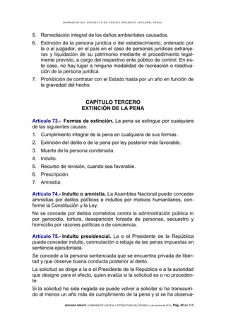 B OR R AD OR D E L P R OYE C T O D E C ÓD IG O OR GÁ N IC O IN T E GR AL P E N AL

5. Remediación integral de los daños ambientales causados.
6. Extinción de la persona jurídica o del establecimiento, ordenado por
la o el juzgador, en el país en el caso de personas jurídicas extranjeras y liquidación de su patrimonio mediante el procedimiento legalmente previsto, a cargo del respectivo ente público de control. En este caso, no hay lugar a ninguna modalidad de recreación o reactivación de la persona jurídica.
7. Prohibición de contratar con el Estado hasta por un año en función de
la gravedad del hecho.

CAPÍTULO TERCERO
EXTINCIÓN DE LA PENA
Artículo 73.- Formas de extinción. La pena se extingue por cualquiera
de las siguientes causas:
1. Cumplimiento integral de la pena en cualquiera de sus formas.
2. Extinción del delito o de la pena por ley posterior más favorable.
3. Muerte de la persona condenada.
4. Indulto.
5. Recurso de revisión, cuando sea favorable.
6. Prescripción.
7. Amnistía.
Artículo 74.- Indulto o amnistía. La Asamblea Nacional puede conceder
amnistías por delitos políticos e indultos por motivos humanitarios, conforme la Constitución y la Ley.
No se concede por delitos cometidos contra la administración pública ni
por genocidio, tortura, desaparición forzada de personas, secuestro y
homicidio por razones políticas o de conciencia.
Artículo 75.- Indulto presidencial. La o el Presidente de la República
puede conceder indulto, conmutación o rebaja de las penas impuestas en
sentencia ejecutoriada.
Se concede a la persona sentenciada que se encuentra privada de libertad y que observe buena conducta posterior al delito.
La solicitud se dirige a la o el Presidente de la República o a la autoridad
que designe para el efecto, quien evalúa si la solicitud es o no procedente.
Si la solicitud ha sido negada se puede volver a solicitar si ha transcurrido al menos un año más de cumplimiento de la pena y si se ha observaSEGUNDO DEBATE | COMISIÓN DE JUSTICIA Y ESTRUCTURA DEL ESTADO | 4 de octubre de 2013 | Pág.

43 de 315

 