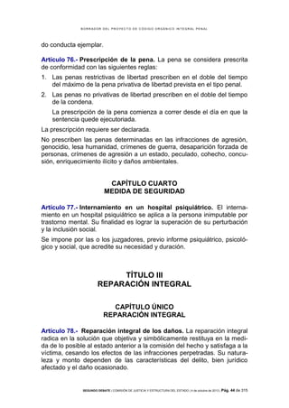 B OR R AD OR D E L P R OYE C T O D E C ÓD IG O OR GÁ N IC O IN T E GR AL P E N AL

do conducta ejemplar.
Artículo 76.- Prescripción de la pena. La pena se considera prescrita
de conformidad con las siguientes reglas:
1. Las penas restrictivas de libertad prescriben en el doble del tiempo
del máximo de la pena privativa de libertad prevista en el tipo penal.
2. Las penas no privativas de libertad prescriben en el doble del tiempo
de la condena.
La prescripción de la pena comienza a correr desde el día en que la
sentencia quede ejecutoriada.
La prescripción requiere ser declarada.
No prescriben las penas determinadas en las infracciones de agresión,
genocidio, lesa humanidad, crímenes de guerra, desaparición forzada de
personas, crímenes de agresión a un estado, peculado, cohecho, concusión, enriquecimiento ilícito y daños ambientales.

CAPÍTULO CUARTO
MEDIDA DE SEGURIDAD
Artículo 77.- Internamiento en un hospital psiquiátrico. El internamiento en un hospital psiquiátrico se aplica a la persona inimputable por
trastorno mental. Su finalidad es lograr la superación de su perturbación
y la inclusión social.
Se impone por las o los juzgadores, previo informe psiquiátrico, psicológico y social, que acredite su necesidad y duración.

TÍTULO III
REPARACIÓN INTEGRAL
CAPÍTULO ÚNICO
REPARACIÓN INTEGRAL
Artículo 78.- Reparación integral de los daños. La reparación integral
radica en la solución que objetiva y simbólicamente restituya en la medida de lo posible al estado anterior a la comisión del hecho y satisfaga a la
víctima, cesando los efectos de las infracciones perpetradas. Su naturaleza y monto dependen de las características del delito, bien jurídico
afectado y el daño ocasionado.

SEGUNDO DEBATE | COMISIÓN DE JUSTICIA Y ESTRUCTURA DEL ESTADO | 4 de octubre de 2013 | Pág.

44 de 315

 