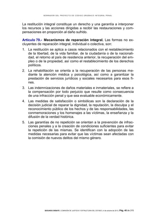 B OR R AD OR D E L P R OYE C T O D E C ÓD IG O OR GÁ N IC O IN T E GR AL P E N AL

La restitución integral constituye un derecho y una garantía a interponer
los recursos y las acciones dirigidas a recibir las restauraciones y compensaciones en proporción al daño sufrido.
Artículo 79.- Mecanismos de reparación integral. Las formas no excluyentes de reparación integral, individual o colectiva, son:
1. La restitución se aplica a casos relacionados con el restablecimiento
de la libertad, de la vida familiar, de la ciudadanía o de la nacionalidad, el retorno al país de residencia anterior, la recuperación del empleo o de la propiedad, así como el restablecimiento de los derechos
políticos.
2. La rehabilitación se orienta a la recuperación de las personas mediante la atención médica y psicológica, así como a garantizar la
prestación de servicios jurídicos y sociales necesarios para esos fines.
3. Las indemnizaciones de daños materiales e inmateriales, se refiere a
la compensación por todo perjuicio que resulte como consecuencia
de una infracción penal y que sea evaluable económicamente.
4. Las medidas de satisfacción o simbólicas son la declaración de la
decisión judicial de reparar la dignidad, la reputación, la disculpa y el
reconocimiento público de los hechos y de las responsabilidades, las
conmemoraciones y los homenajes a las víctimas, la enseñanza y la
difusión de la verdad histórica.
5. Las garantías de no repetición se orientan a la prevención de infracciones penales y a la creación de condiciones suficientes para evitar
la repetición de las mismas. Se identifican con la adopción de las
medidas necesarias para evitar que las víctimas sean afectadas con
la comisión de nuevos delitos del mismo género.

SEGUNDO DEBATE | COMISIÓN DE JUSTICIA Y ESTRUCTURA DEL ESTADO | 4 de octubre de 2013 | Pág.

45 de 315

 