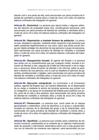 B OR R AD OR D E L P R OYE C T O D E C ÓD IG O OR GÁ N IC O IN T E GR AL P E N AL

blación civil o una parte de ella, será sancionada con pena privativa de libertad de veintiséis a treinta años y multa de cinco mil a diez mil salarios
básicos unificados del trabajador en general.
Artículo 83.- Esclavitud. La persona que ejerza todos o algunos atributos del derecho de propiedad sobre otra, constituyendo esclavitud, será
sancionada con pena privativa de libertad de veintidós a veintiséis años y
multa de cinco mil a diez mil salarios básicos unificados del trabajador en
general.
Artículo 84.- Deportación o traslado forzoso de población. La persona que, desplace o expulse, mediante actos coactivos a las personas que
estén presentes legítimamente en una zona, salvo que dicha acción tenga por objeto proteger los derechos de esa persona o grupo de personas,
será sancionada con pena privativa de libertad de veintidós a veintiséis
años y multa de cinco mil a diez mil salarios básicos unificados del trabajador en general.
Artículo 85.- Desaparición forzada. El agente del Estado o la persona
que actúe con su consentimiento que por cualquier medio, someta a privación de libertad a otra, seguida de la falta de información o de la negativa a reconocer dicha privación de libertad o de informar sobre el paradero o destino de una persona, con lo cual se impidiera el ejercicio de garantías constitucionales o legales, será sancionada con pena privativa de
libertad de veintidós a veintiséis años y multa de cinco mil a diez mil salarios básicos unificados del trabajador en general.
Artículo 86.- Ejecución extrajudicial. La funcionaria o el funcionario
público, agente del Estado que, de manera deliberada, en el desempeño
de su cargo o mediante la acción de terceras personas que actúen con
su instigación y se apoye en la potestad del Estado para justificar sus actos, prive de la vida a otra persona, será sancionada con pena privativa
de libertad de veintidós a veintiséis años y multa de cinco mil a diez mil
salarios básicos unificados del trabajador en general.
Artículo 87.- Persecución. La persona que, como parte de un ataque
generalizado o sistemático, prive de derechos a un grupo o colectividad,
fundado en razones de la identidad del grupo o de la colectividad, será
sancionada con pena privativa de libertad de veintiséis a treinta años y
multa de cinco mil a diez mil salarios básicos unificados del trabajador en
general.
Artículo 88.- Apartheid. La persona que cometa actos violatorios de derechos humanos, perpetrados en el contexto de un régimen institucionalizado de opresión y dominación sistemática sobre uno o más grupos étnicos con la intención de mantener ese régimen, será sancionada con peSEGUNDO DEBATE | COMISIÓN DE JUSTICIA Y ESTRUCTURA DEL ESTADO | 4 de octubre de 2013 | Pág.

47 de 315

 