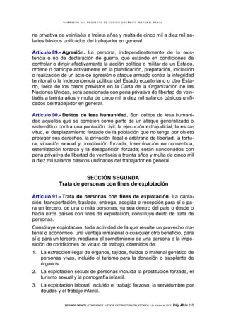 B OR R AD OR D E L P R OYE C T O D E C ÓD IG O OR GÁ N IC O IN T E GR AL P E N AL

na privativa de veintiséis a treinta años y multa de cinco mil a diez mil salarios básicos unificados del trabajador en general.
Artículo 89.- Agresión. La persona, independientemente de la existencia o no de declaración de guerra, que estando en condiciones de
controlar o dirigir efectivamente la acción política o militar de un Estado,
ordene o participe activamente en la planificación, preparación, iniciación
o realización de un acto de agresión o ataque armado contra la integridad
territorial o la independencia política del Estado ecuatoriano u otro Estado, fuera de los casos previstos en la Carta de la Organización de las
Naciones Unidas, será sancionada con pena privativa de libertad de veintiséis a treinta años y multa de cinco mil a diez mil salarios básicos unificados del trabajador en general.
Artículo 90.- Delitos de lesa humanidad. Son delitos de lesa humanidad aquellos que se cometen como parte de un ataque generalizado o
sistemático contra una población civil: la ejecución extrajudicial, la esclavitud, el desplazamiento forzado de la población que no tenga por objeto
proteger sus derechos, la privación ilegal o arbitraria de libertad, la tortura, violación sexual y prostitución forzada, inseminación no consentida,
esterilización forzada y la desaparición forzada; serán sancionados con
pena privativa de libertad de veintiséis a treinta años y multa de cinco mil
a diez mil salarios básicos unificados del trabajador en general.

SECCIÓN SEGUNDA
Trata de personas con fines de explotación
Artículo 91.- Trata de personas con fines de explotación. La captación, transportación, traslado, entrega, acogida o recepción para sí o para un tercero, de una o más personas, ya sea dentro del país o desde o
hacia otros países con fines de explotación, constituye delito de trata de
personas.
Constituye explotación, toda actividad de la que resulte un provecho material o económico, una ventaja inmaterial o cualquier otro beneficio, para
sí o para un tercero, mediante el sometimiento de una persona o la imposición de condiciones de vida o de trabajo, obtenidos de:
1. La extracción ilegal de órganos, tejidos, fluidos o material genético de
personas vivas, incluido el turismo para la donación o trasplante de
órganos.
2. La explotación sexual de personas incluida la prostitución forzada, el
turismo sexual y la pornografía infantil.
3. La explotación laboral, incluido el trabajo forzoso, la servidumbre por
deudas y el trabajo infantil.
SEGUNDO DEBATE | COMISIÓN DE JUSTICIA Y ESTRUCTURA DEL ESTADO | 4 de octubre de 2013 | Pág.

48 de 315

 