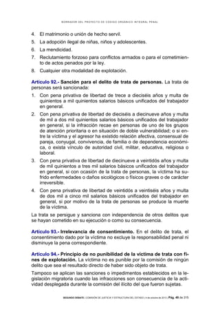 B OR R AD OR D E L P R OYE C T O D E C ÓD IG O OR GÁ N IC O IN T E GR AL P E N AL

4. El matrimonio o unión de hecho servil.
5. La adopción ilegal de niñas, niños y adolescentes.
6. La mendicidad.
7. Reclutamiento forzoso para conflictos armados o para el cometimiento de actos penados por la ley.
8. Cualquier otra modalidad de explotación.
Artículo 92.- Sanción para el delito de trata de personas. La trata de
personas será sancionada:
1. Con pena privativa de libertad de trece a dieciséis años y multa de
quinientos a mil quinientos salarios básicos unificados del trabajador
en general.
2. Con pena privativa de libertad de dieciséis a diecinueve años y multa
de mil a dos mil quinientos salarios básicos unificados del trabajador
en general, si la infracción recae en personas de uno de los grupos
de atención prioritaria o en situación de doble vulnerabilidad; o si entre la víctima y el agresor ha existido relación afectiva, consensual de
pareja, conyugal, convivencia, de familia o de dependencia económica, o exista vínculo de autoridad civil, militar, educativa, religiosa o
laboral.
3. Con pena privativa de libertad de diecinueve a veintidós años y multa
de mil quinientos a tres mil salarios básicos unificados del trabajador
en general, si con ocasión de la trata de personas, la víctima ha sufrido enfermedades o daños sicológicos o físicos graves o de carácter
irreversible.
4. Con pena privativa de libertad de veintidós a veintiséis años y multa
de dos mil a cinco mil salarios básicos unificados del trabajador en
general, si por motivo de la trata de personas se produce la muerte
de la víctima.
La trata se persigue y sanciona con independencia de otros delitos que
se hayan cometido en su ejecución o como su consecuencia.
Artículo 93.- Irrelevancia de consentimiento. En el delito de trata, el
consentimiento dado por la víctima no excluye la responsabilidad penal ni
disminuye la pena correspondiente.
Artículo 94.- Principio de no punibilidad de la víctima de trata con fines de explotación. La víctima no es punible por la comisión de ningún
delito que sea el resultado directo de haber sido objeto de trata.
Tampoco se aplican las sanciones o impedimentos establecidos en la legislación migratoria cuando las infracciones son consecuencia de la actividad desplegada durante la comisión del ilícito del que fueron sujetas.
SEGUNDO DEBATE | COMISIÓN DE JUSTICIA Y ESTRUCTURA DEL ESTADO | 4 de octubre de 2013 | Pág.

49 de 315

 