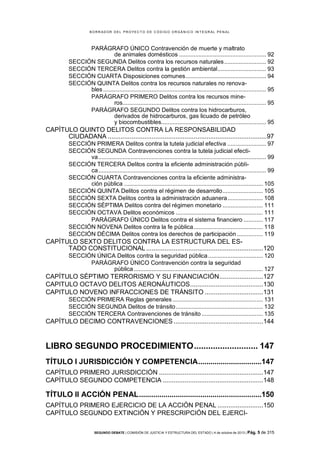 B OR R AD OR D E L P R OYE C T O D E C ÓD IG O OR GÁ N IC O IN T E GR AL P E N AL

PARÁGRAFO ÚNICO Contravención de muerte y maltrato
de animales domésticos ...................................................... 92
SECCIÓN SEGUNDA Delitos contra los recursos naturales .......................... 92
SECCIÓN TERCERA Delitos contra la gestión ambiental .............................. 93
SECCIÓN CUARTA Disposiciones comunes .................................................. 94
SECCIÓN QUINTA Delitos contra los recursos naturales no renovables ..................................................................................................... 95
PARÁGRAFO PRIMERO Delitos contra los recursos mineros......................................................................................... 95
PARÁGRAFO SEGUNDO Delitos contra los hidrocarburos,
derivados de hidrocarburos, gas licuado de petróleo
y biocombustibles................................................................. 95

CAPÍTULO QUINTO DELITOS CONTRA LA RESPONSABILIDAD
CIUDADANA .......................................................................................97
SECCIÓN PRIMERA Delitos contra la tutela judicial efectiva ........................ 97
SECCIÓN SEGUNDA Contravenciones contra la tutela judicial efectiva ........................................................................................................ 99
SECCIÓN TERCERA Delitos contra la eficiente administración pública ........................................................................................................ 99
SECCIÓN CUARTA Contravenciones contra la eficiente administración pública ...................................................................................... 105
SECCIÓN QUINTA Delitos contra el régimen de desarrollo ......................... 105
SECCIÓN SEXTA Delitos contra la administración aduanera ...................... 108
SECCIÓN SÉPTIMA Delitos contra del régimen monetario ......................... 111
SECCIÓN OCTAVA Delitos económicos ...................................................... 111
PARÁGRAFO ÚNICO Delitos contra el sistema financiero ............ 117
SECCIÓN NOVENA Delitos contra la fe pública ........................................... 118
SECCIÓN DÉCIMA Delitos contra los derechos de participación ................ 119

CAPÍTULO SEXTO DELITOS CONTRA LA ESTRUCTURA DEL ESTADO CONSTITUCIONAL ................................................................120
SECCIÓN ÚNICA Delitos contra la seguridad pública .................................. 120
PARÁGRAFO ÚNICO Contravención contra la seguridad
pública ................................................................................ 127

CAPÍTULO SÉPTIMO TERRORISMO Y SU FINANCIACIÓN ........................127
CAPITULO OCTAVO DELITOS AERONÁUTICOS ........................................130
CAPITULO NOVENO INFRACCIONES DE TRÁNSITO ................................131
SECCIÓN PRIMERA Reglas generales ........................................................ 131
SECCIÓN SEGUNDA Delitos de tránsito ...................................................... 132
SECCIÓN TERCERA Contravenciones de tránsito ...................................... 135

CAPÍTULO DECIMO CONTRAVENCIONES .................................................144

LIBRO SEGUNDO PROCEDIMIENTO ........................... 147
TÍTULO I JURISDICCIÓN Y COMPETENCIA ...............................147
CAPÍTULO PRIMERO JURISDICCIÓN .........................................................147
CAPÍTULO SEGUNDO COMPETENCIA .......................................................148

TÍTULO II ACCIÓN PENAL ............................................................150
CAPÍTULO PRIMERO EJERCICIO DE LA ACCIÓN PENAL .........................150
CAPÍTULO SEGUNDO EXTINCIÓN Y PRESCRIPCIÓN DEL EJERCISEGUNDO DEBATE | COMISIÓN DE JUSTICIA Y ESTRUCTURA DEL ESTADO | 4 de octubre de 2013 | Pág.

5 de 315

 