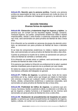 B OR R AD OR D E L P R OYE C T O D E C ÓD IG O OR GÁ N IC O IN T E GR AL P E N AL

Artículo 95.- Sanción para la persona jurídica. Cuando una persona
jurídica es responsable de trata, se la sancionará con multa de cinco mil
salarios básicos unificados del trabajador en general y la extinción de la
misma.

SECCIÓN TERCERA
Diversas formas de explotación
Artículo 96.- Extracción y tratamiento ilegal de órganos y tejidos. La
persona que, sin cumplir con los requisitos legales, extraiga, conserve,
manipule órganos, sus partes, componentes anatómicos vitales o tejidos
irreproducibles, células u otros fluidos o sustancias corporales de personas vivas, será sancionada con pena privativa de libertad de diez a trece
años.
Si la infracción se ha cometido en personas de grupos de atención prioritaria, se sancionará con pena privativa de libertad de trece a dieciséis
años.
Si se trata de componentes anatómicos no vitales o tejidos reproductibles, será sancionada con pena privativa de libertad de siete a diez años.
Cuando se produzca la muerte de la víctima se sancionará con pena privativa de libertad de veintidós a veintiséis años.
Si la infracción se comete sobre un cadáver, será sancionada con pena
privativa de libertad de siete a diez años.
Si la persona que realiza la infracción es profesional de la salud, quedará
además inhabilitado para el ejercicio de su profesión por seis meses.
En todos los casos se impondrá además la multa de mil a cinco mil salarios básicos unificados del trabajador en general.
Artículo 97.- Tráfico de órganos. La persona que, fuera de los casos
permitidos por la ley, realice actos que tengan por objeto la intermediación onerosa o negocie por cualquier medio o traslade órganos, tejidos,
fluidos, células, componentes anatómicos o sustancias corporales, será
sancionada con pena privativa de libertad de diez a trece años.
Artículo 98.- Publicidad de tráfico de órganos. La persona que promueva, favorezca, facilite o publicite la oferta, la obtención o el tráfico ilegal de órganos y tejidos humanos o el trasplante de los mismos será
sancionada con pena privativa de libertad de cinco a siete años.
Artículo 99.- Realización de procedimientos de trasplante sin autorización. La persona que realice procedimientos de trasplante de órganos,
tejidos y células, sin contar con la autorización y acreditación emitida por
SEGUNDO DEBATE | COMISIÓN DE JUSTICIA Y ESTRUCTURA DEL ESTADO | 4 de octubre de 2013 | Pág.

50 de 315

 
