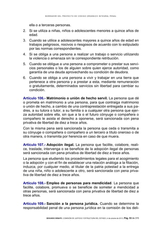 B OR R AD OR D E L P R OYE C T O D E C ÓD IG O OR GÁ N IC O IN T E GR AL P E N AL

ella o a terceras personas.
2. Si se utiliza a niñas, niños o adolescentes menores a quince años de
edad.
3. Cuando se utilice a adolescentes mayores a quince años de edad en
trabajos peligrosos, nocivos o riesgosos de acuerdo con lo estipulado
por las normas correspondientes.
4. Si se obliga a una persona a realizar un trabajo o servicio utilizando
la violencia o amenaza sin la correspondiente retribución.
5. Cuando se obligue a una persona a comprometer o prestar sus servicios personales o los de alguien sobre quien ejerce autoridad, como
garantía de una deuda aprovechando su condición de deudora.
6. Cuando se obliga a una persona a vivir y trabajar en una tierra que
pertenece a otra persona y a prestar a esta, mediante remuneración
o gratuitamente, determinados servicios sin libertad para cambiar su
condición.
Artículo 106.- Matrimonio o unión de hecho servil. La persona que dé
o prometa en matrimonio a una persona, para que contraiga matrimonio
o unión de hecho, a cambio de una contraprestación entregada a sus padres, a su tutora o tutor, a su familia o a cualquier otra persona que ejerza autoridad sobre ella, sin que a la o el futuro cónyuge o compañera o
compañero le asista el derecho a oponerse, será sancionada con pena
privativa de libertad de diez a trece años.
Con la misma pena será sancionada la persona que ceda o transmita a
su cónyuge o compañera o compañero a un tercero a título oneroso o de
otra manera, o transmita por herencia en caso de que muera.
Artículo 107.- Adopción ilegal. La persona que facilite, colabore, realice, traslade, intervenga o se beneficie de la adopción ilegal de personas
será sancionada con pena privativa de libertad de diez a trece años.
La persona que eludiendo los procedimientos legales para el acogimiento
o la adopción y con el fin de establecer una relación análoga a la filiación,
induzca, por cualquier medio, al titular de la patria potestad a la entrega
de una niña, niño o adolescente a otro, será sancionada con pena privativa de libertad de diez a trece años.
Artículo 108.- Empleo de personas para mendicidad. La persona que
facilite, colabore, promueva o se beneficie de someter a mendicidad a
otras personas, será sancionada con pena privativa de libertad de diez a
trece años.
Artículo 109.- Sanción a la persona jurídica. Cuando se determine la
responsabilidad penal de una persona jurídica en la comisión de los deliSEGUNDO DEBATE | COMISIÓN DE JUSTICIA Y ESTRUCTURA DEL ESTADO | 4 de octubre de 2013 | Pág.

53 de 315

 