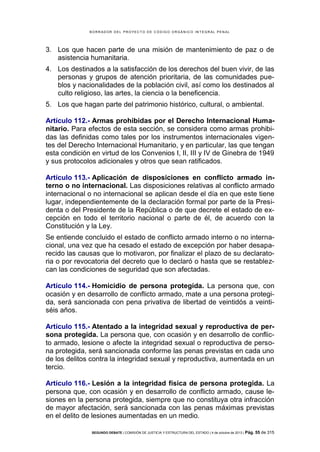 B OR R AD OR D E L P R OYE C T O D E C ÓD IG O OR GÁ N IC O IN T E GR AL P E N AL

3. Los que hacen parte de una misión de mantenimiento de paz o de
asistencia humanitaria.
4. Los destinados a la satisfacción de los derechos del buen vivir, de las
personas y grupos de atención prioritaria, de las comunidades pueblos y nacionalidades de la población civil, así como los destinados al
culto religioso, las artes, la ciencia o la beneficencia.
5. Los que hagan parte del patrimonio histórico, cultural, o ambiental.
Artículo 112.- Armas prohibidas por el Derecho Internacional Humanitario. Para efectos de esta sección, se considera como armas prohibidas las definidas como tales por los instrumentos internacionales vigentes del Derecho Internacional Humanitario, y en particular, las que tengan
esta condición en virtud de los Convenios I, II, III y IV de Ginebra de 1949
y sus protocolos adicionales y otros que sean ratificados.
Artículo 113.- Aplicación de disposiciones en conflicto armado interno o no internacional. Las disposiciones relativas al conflicto armado
internacional o no internacional se aplican desde el día en que este tiene
lugar, independientemente de la declaración formal por parte de la Presidenta o del Presidente de la República o de que decrete el estado de excepción en todo el territorio nacional o parte de él, de acuerdo con la
Constitución y la Ley.
Se entiende concluido el estado de conflicto armado interno o no internacional, una vez que ha cesado el estado de excepción por haber desaparecido las causas que lo motivaron, por finalizar el plazo de su declaratoria o por revocatoria del decreto que lo declaró o hasta que se restablezcan las condiciones de seguridad que son afectadas.
Artículo 114.- Homicidio de persona protegida. La persona que, con
ocasión y en desarrollo de conflicto armado, mate a una persona protegida, será sancionada con pena privativa de libertad de veintidós a veintiséis años.
Artículo 115.- Atentado a la integridad sexual y reproductiva de persona protegida. La persona que, con ocasión y en desarrollo de conflicto armado, lesione o afecte la integridad sexual o reproductiva de persona protegida, será sancionada conforme las penas previstas en cada uno
de los delitos contra la integridad sexual y reproductiva, aumentada en un
tercio.
Artículo 116.- Lesión a la integridad física de persona protegida. La
persona que, con ocasión y en desarrollo de conflicto armado, cause lesiones en la persona protegida, siempre que no constituya otra infracción
de mayor afectación, será sancionada con las penas máximas previstas
en el delito de lesiones aumentadas en un medio.
SEGUNDO DEBATE | COMISIÓN DE JUSTICIA Y ESTRUCTURA DEL ESTADO | 4 de octubre de 2013 | Pág.

55 de 315

 
