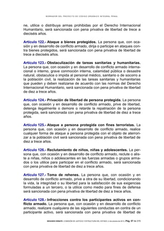 B OR R AD OR D E L P R OYE C T O D E C ÓD IG O OR GÁ N IC O IN T E GR AL P E N AL

ne, utilice o distribuya armas prohibidas por el Derecho Internacional
Humanitario, será sancionada con pena privativa de libertad de trece a
dieciséis años.
Artículo 122.- Ataque a bienes protegidos. La persona que, con ocasión y en desarrollo de conflicto armado, dirija o participe en ataques contra bienes protegidos, será sancionada con pena privativa de libertad de
trece a dieciséis años.
Artículo 123.- Obstaculización de tareas sanitarias y humanitarias.
La persona que, con ocasión y en desarrollo de conflicto armado internacional o interno, grave conmoción interna, calamidad pública o desastre
natural, obstaculice o impida al personal médico, sanitario o de socorro a
la población civil, la realización de las tareas sanitarias y humanitarias
que pueden y deben realizarse de acuerdo con las normas del Derecho
Internacional Humanitario, será sancionada con pena privativa de libertad
de diez a trece años.
Artículo 124.- Privación de libertad de persona protegida. La persona
que, con ocasión y en desarrollo de conflicto armado, prive de libertad,
detenga ilegalmente o demore o retarde la repatriación de la persona
protegida, será sancionada con pena privativa de libertad de diez a trece
años.
Artículo 125.- Ataque a persona protegida con fines terroristas. La
persona que, con ocasión y en desarrollo de conflicto armado, realice
cualquier forma de ataque a persona protegida con el objeto de aterrorizar a la población civil será sancionada con pena privativa de libertad de
diez a trece años.
Artículo 126.- Reclutamiento de niños, niñas y adolescentes. La persona que, con ocasión y en desarrollo de conflicto armado, reclute o aliste a niñas, niños o adolescentes en las fuerzas armadas o grupos armados o los utilice para participar en el conflicto armado, será sancionada
con pena privativa de libertad de diez a trece años.
Artículo 127.- Toma de rehenes. La persona que, con ocasión y en
desarrollo de conflicto armado, prive a otra de su libertad, condicionando
la vida, la integridad o su libertad para la satisfacción de sus exigencias
formuladas a un tercero, o la utilice como medio para fines de defensa
será sancionada con pena privativa de libertad de diez a trece años.
Artículo 128.- Infracciones contra los participantes activos en conflicto armado. La persona que, con ocasión y en desarrollo de conflicto
armado, realizare cualquiera de las siguientes conductas en contra de un
participante activo, será sancionada con pena privativa de libertad de
SEGUNDO DEBATE | COMISIÓN DE JUSTICIA Y ESTRUCTURA DEL ESTADO | 4 de octubre de 2013 | Pág.

57 de 315

 