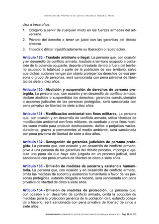 B OR R AD OR D E L P R OYE C T O D E C ÓD IG O OR GÁ N IC O IN T E GR AL P E N AL

diez a trece años:
1. Obligarlo a servir de cualquier modo en las fuerzas armadas del adversario.
2. Privarlo del derecho a tener un juicio con las garantías del debido
proceso.
3. Impedir o dilatar injustificadamente su liberación o repatriación.
Artículo 129.- Traslado arbitrario o ilegal. La persona que, con ocasión
y en desarrollo de conflicto armado, traslade a territorio ocupado a población de la potencia ocupante, deporte o traslade dentro o fuera del territorio ocupado la totalidad o parte de la población de ese territorio, salvo
que dichas acciones tengan por objeto proteger los derechos de esa persona o grupo de personas, será sancionada con pena privativa de libertad de siete a diez años.
Artículo 130.- Abolición y suspensión de derechos de persona protegida. La persona que, con ocasión y en desarrollo de conflicto armado,
declare abolidos o suspendidos los derechos, garantías constitucionales
o acciones judiciales de las personas protegidas, será sancionada con
pena privativa de libertad de siete a diez años.
Artículo 131.- Modificación ambiental con fines militares. La persona
que, con ocasión y en desarrollo de conflicto armado, utilice técnicas de
modificación ambiental con fines militares, de combate u otros fines hostiles como medio para producir destrucciones, daños o perjuicios vastos,
duraderos, graves o permanentes al medio ambiente, será sancionada
con pena privativa de libertad de siete a diez años.
Artículo 132.- Denegación de garantías judiciales de persona protegida. La persona que, con ocasión y en desarrollo de conflicto armado,
prive a una persona de las garantías del debido proceso, imponga o ejecute una pena sin que haya sido juzgada en un proceso judicial, será
sancionada con pena privativa de libertad de cinco a siete años.
Artículo 133.- Omisión de medidas de socorro y asistencia humanitaria. La persona que, con ocasión y en desarrollo de conflicto armado,
omita las medidas de socorro y asistencia humanitaria a favor de las personas protegidas, estando obligada a hacerlo, será sancionada con pena
privativa de libertad de cinco a siete años.
Artículo 134.- Omisión de medidas de protección. La persona que,
con ocasión y en desarrollo de conflicto armado, omita la adopción de
medidas para la protección genérica de la población civil, estando obligada a hacerlo, será sancionada con pena privativa de libertad de cinco a
siete años.
SEGUNDO DEBATE | COMISIÓN DE JUSTICIA Y ESTRUCTURA DEL ESTADO | 4 de octubre de 2013 | Pág.

58 de 315

 