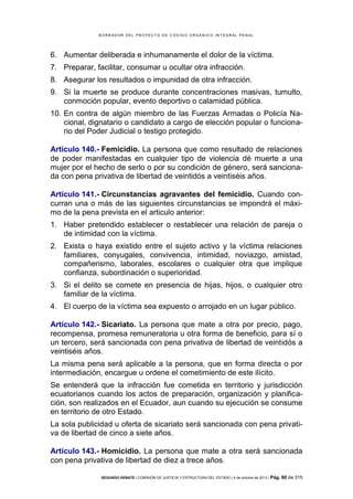 B OR R AD OR D E L P R OYE C T O D E C ÓD IG O OR GÁ N IC O IN T E GR AL P E N AL

6. Aumentar deliberada e inhumanamente el dolor de la víctima.
7. Preparar, facilitar, consumar u ocultar otra infracción.
8. Asegurar los resultados o impunidad de otra infracción.
9. Si la muerte se produce durante concentraciones masivas, tumulto,
conmoción popular, evento deportivo o calamidad pública.
10. En contra de algún miembro de las Fuerzas Armadas o Policía Nacional, dignatario o candidato a cargo de elección popular o funcionario del Poder Judicial o testigo protegido.
Artículo 140.- Femicidio. La persona que como resultado de relaciones
de poder manifestadas en cualquier tipo de violencia dé muerte a una
mujer por el hecho de serlo o por su condición de género, será sancionada con pena privativa de libertad de veintidós a veintiséis años.
Artículo 141.- Circunstancias agravantes del femicidio. Cuando concurran una o más de las siguientes circunstancias se impondrá el máximo de la pena prevista en el articulo anterior:
1. Haber pretendido establecer o restablecer una relación de pareja o
de intimidad con la víctima.
2. Exista o haya existido entre el sujeto activo y la víctima relaciones
familiares, conyugales, convivencia, intimidad, noviazgo, amistad,
compañerismo, laborales, escolares o cualquier otra que implique
confianza, subordinación o superioridad.
3. Si el delito se comete en presencia de hijas, hijos, o cualquier otro
familiar de la víctima.
4. El cuerpo de la víctima sea expuesto o arrojado en un lugar público.
Artículo 142.- Sicariato. La persona que mate a otra por precio, pago,
recompensa, promesa remuneratoria u otra forma de beneficio, para sí o
un tercero, será sancionada con pena privativa de libertad de veintidós a
veintiséis años.
La misma pena será aplicable a la persona, que en forma directa o por
intermediación, encargue u ordene el cometimiento de este ilícito.
Se entenderá que la infracción fue cometida en territorio y jurisdicción
ecuatorianos cuando los actos de preparación, organización y planificación, son realizados en el Ecuador, aun cuando su ejecución se consume
en territorio de otro Estado.
La sola publicidad u oferta de sicariato será sancionada con pena privativa de libertad de cinco a siete años.
Artículo 143.- Homicidio. La persona que mate a otra será sancionada
con pena privativa de libertad de diez a trece años.
SEGUNDO DEBATE | COMISIÓN DE JUSTICIA Y ESTRUCTURA DEL ESTADO | 4 de octubre de 2013 | Pág.

60 de 315

 