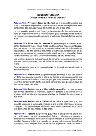 B OR R AD OR D E L P R OYE C T O D E C ÓD IG O OR GÁ N IC O IN T E GR AL P E N AL

SECCIÓN TERCERA
Delitos contra la libertad personal
Artículo 156.- Privación ilegal de libertad. La o el servidor público que
prive o prolongue ilegalmente la privación de libertad a una persona, será
sancionado con pena privativa de libertad de uno a tres años.
La o el servidor público que disponga la privación de libertad a una persona en lugares diferentes a los destinados para el efecto por la normativa vigente, será sancionado con pena privativa de libertad de tres a cinco
años.
Artículo 157.- Abandono de persona. La persona que abandone a personas adultas mayores, niñas, niños y adolescentes, mujeres embarazadas, personas con discapacidad o quienes adolezcan de enfermedades
catastróficas, de alta complejidad, raras o huérfanas, colocándolas en situación de desamparo y ponga en peligro real su vida o integridad física,
será sancionada con pena privativa de libertad de uno a tres años.
Las lesiones producto del abandono de persona, se sancionarán con las
mismas penas previstas para el delito de lesiones, aumentadas en un
tercio.
Si se produce la muerte, la pena privativa de libertad será de dieciséis a
diecinueve años.
Artículo 158.- Intimidación. La persona que amenace a otra con causar
un daño que constituya delito a ella, a su familia, a personas con las que
esté íntimamente vinculada, siempre que, por antecedentes aparezca verosímil la consumación del hecho, será sancionada con pena privativa de
libertad de uno a tres años.
Artículo 159.- Restricción a la libertad de expresión. La persona que,
por medios arbitrarios o violentos, coarte el derecho a la libertad de expresión, será sancionada con pena privativa de libertad de seis meses a
dos años.
Artículo 160.- Restricción a la libertad de culto. La persona que, empleando violencia o amenaza, impida a uno o más individuos profesar
cualquier culto permitido por el Estado, será sancionada con pena privativa de libertad de seis meses a dos años.
Artículo 161.- Tortura. La persona que, inflija a otra persona, grave dolor o sufrimiento, ya sea de naturaleza física o psíquica o la someta a
condiciones o métodos que anulen su personalidad o disminuyan su capacidad física o mental, aun cuando no causen dolor o sufrimiento físico
o psíquico; con cualquier finalidad en ambos supuestos, será sancionada
SEGUNDO DEBATE | COMISIÓN DE JUSTICIA Y ESTRUCTURA DEL ESTADO | 4 de octubre de 2013 | Pág.

64 de 315

 