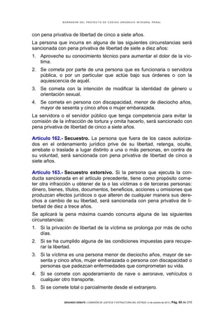 B OR R AD OR D E L P R OYE C T O D E C ÓD IG O OR GÁ N IC O IN T E GR AL P E N AL

con pena privativa de libertad de cinco a siete años.
La persona que incurra en alguna de las siguientes circunstancias será
sancionada con pena privativa de libertad de siete a diez años:
1. Aproveche su conocimiento técnico para aumentar el dolor de la víctima.
2. Se cometa por parte de una persona que es funcionaria o servidora
pública, o por un particular que actúe bajo sus órdenes o con la
aquiescencia de aquél.
3. Se cometa con la intención de modificar la identidad de género u
orientación sexual.
4. Se cometa en persona con discapacidad, menor de dieciocho años,
mayor de sesenta y cinco años o mujer embarazada.
La servidora o el servidor público que tenga competencia para evitar la
comisión de la infracción de tortura y omita hacerlo, será sancionado con
pena privativa de libertad de cinco a siete años.
Artículo 162.- Secuestro. La persona que fuera de los casos autorizados en el ordenamiento jurídico prive de su libertad, retenga, oculte,
arrebate o traslade a lugar distinto a una o más personas, en contra de
su voluntad, será sancionada con pena privativa de libertad de cinco a
siete años.
Artículo 163.- Secuestro extorsivo. Si la persona que ejecuta la conducta sancionada en el artículo precedente, tiene como propósito cometer otra infracción u obtener de la o las víctimas o de terceras personas:
dinero, bienes, títulos, documentos, beneficios, acciones u omisiones que
produzcan efectos jurídicos o que alteren de cualquier manera sus derechos a cambio de su libertad, será sancionada con pena privativa de libertad de diez a trece años.
Se aplicará la pena máxima cuando concurra alguna de las siguientes
circunstancias:
1. Si la privación de libertad de la víctima se prolonga por más de ocho
días.
2. Si se ha cumplido alguna de las condiciones impuestas para recuperar la libertad.
3. Si la víctima es una persona menor de dieciocho años, mayor de sesenta y cinco años, mujer embarazada o persona con discapacidad o
personas que padezcan enfermedades que comprometan su vida.
4. Si se comete con apoderamiento de nave o aeronave, vehículos o
cualquier otro transporte.
5. Si se comete total o parcialmente desde el extranjero.
SEGUNDO DEBATE | COMISIÓN DE JUSTICIA Y ESTRUCTURA DEL ESTADO | 4 de octubre de 2013 | Pág.

65 de 315

 