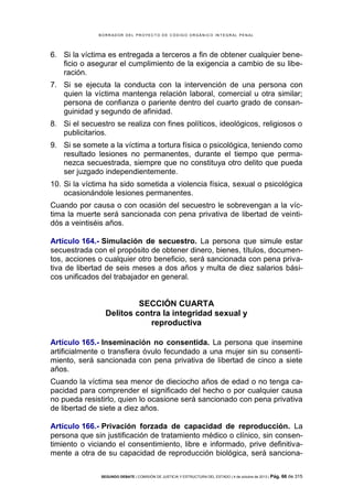 B OR R AD OR D E L P R OYE C T O D E C ÓD IG O OR GÁ N IC O IN T E GR AL P E N AL

6. Si la víctima es entregada a terceros a fin de obtener cualquier beneficio o asegurar el cumplimiento de la exigencia a cambio de su liberación.
7. Si se ejecuta la conducta con la intervención de una persona con
quien la víctima mantenga relación laboral, comercial u otra similar;
persona de confianza o pariente dentro del cuarto grado de consanguinidad y segundo de afinidad.
8. Si el secuestro se realiza con fines políticos, ideológicos, religiosos o
publicitarios.
9. Si se somete a la víctima a tortura física o psicológica, teniendo como
resultado lesiones no permanentes, durante el tiempo que permanezca secuestrada, siempre que no constituya otro delito que pueda
ser juzgado independientemente.
10. Si la víctima ha sido sometida a violencia física, sexual o psicológica
ocasionándole lesiones permanentes.
Cuando por causa o con ocasión del secuestro le sobrevengan a la víctima la muerte será sancionada con pena privativa de libertad de veintidós a veintiséis años.
Artículo 164.- Simulación de secuestro. La persona que simule estar
secuestrada con el propósito de obtener dinero, bienes, títulos, documentos, acciones o cualquier otro beneficio, será sancionada con pena privativa de libertad de seis meses a dos años y multa de diez salarios básicos unificados del trabajador en general.

SECCIÓN CUARTA
Delitos contra la integridad sexual y
reproductiva
Artículo 165.- Inseminación no consentida. La persona que insemine
artificialmente o transfiera óvulo fecundado a una mujer sin su consentimiento, será sancionada con pena privativa de libertad de cinco a siete
años.
Cuando la víctima sea menor de dieciocho años de edad o no tenga capacidad para comprender el significado del hecho o por cualquier causa
no pueda resistirlo, quien lo ocasione será sancionado con pena privativa
de libertad de siete a diez años.
Artículo 166.- Privación forzada de capacidad de reproducción. La
persona que sin justificación de tratamiento médico o clínico, sin consentimiento o viciando el consentimiento, libre e informado, prive definitivamente a otra de su capacidad de reproducción biológica, será sancionaSEGUNDO DEBATE | COMISIÓN DE JUSTICIA Y ESTRUCTURA DEL ESTADO | 4 de octubre de 2013 | Pág.

66 de 315

 