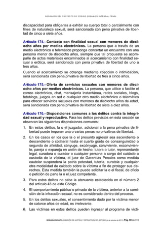 B OR R AD OR D E L P R OYE C T O D E C ÓD IG O OR GÁ N IC O IN T E GR AL P E N AL

discapacidad para obligarlas a exhibir su cuerpo total o parcialmente con
fines de naturaleza sexual, será sancionada con pena privativa de libertad de cinco a siete años.
Artículo 174.- Contacto con finalidad sexual con menores de dieciocho años por medios electrónicos. La persona que a través de un
medio electrónico o telemático proponga concertar un encuentro con una
persona menor de dieciocho años, siempre que tal propuesta se acompañe de actos materiales encaminados al acercamiento con finalidad sexual o erótica, será sancionada con pena privativa de libertad de uno a
tres años.
Cuando el acercamiento se obtenga mediante coacción o intimidación,
será sancionada con pena privativa de libertad de tres a cinco años.
Artículo 175.- Oferta de servicios sexuales con menores de dieciocho años por medios electrónicos. La persona, que utilice o facilite el
correo electrónico, chat, mensajería instantánea, redes sociales, blogs,
fotoblogs, juegos en red o cualquier otro medio electrónico o telemático
para ofrecer servicios sexuales con menores de dieciocho años de edad,
será sancionada con pena privativa de libertad de siete a diez años.
Artículo 176.- Disposiciones comunes a los delitos contra la integridad sexual y reproductiva. Para los delitos previstos en esta sección se
observan las siguientes disposiciones comunes:
1. En estos delitos, la o el juzgador, adicional a la pena privativa de libertad puede imponer una o varias penas no privativas de libertad.
2. En los casos en los que la o el presunto agresor sea ascendiente o
descendiente o colateral hasta el cuarto grado de consanguinidad o
segundo de afinidad, cónyuge, excónyuge, conviviente, exconviviente, pareja o expareja en unión de hecho, tutora o tutor, representante
legal, curadora o curador o cualquier persona a cargo del cuidado o
custodia de la víctima, el juez de Garantías Penales como medida
cautelar suspenderá la patria potestad, tutoría, curatela y cualquier
otra modalidad de cuidado sobre la víctima a fin de proteger sus derechos. Esta medida también la puede solicitar la o el fiscal, de oficio
o petición de parte la o el juez competente.
3. Para estos delitos no cabe la atenuante establecida en el número 2
del artículo 48 de este Código.
4. El comportamiento público o privado de la víctima, anterior a la comisión de la infracción sexual, no es considerado dentro del proceso.
5. En los delitos sexuales, el consentimiento dado por la víctima menor
de catorce años de edad, es irrelevante.
6. Las víctimas en estos delitos pueden ingresar al programa de víctiSEGUNDO DEBATE | COMISIÓN DE JUSTICIA Y ESTRUCTURA DEL ESTADO | 4 de octubre de 2013 | Pág.

69 de 315

 