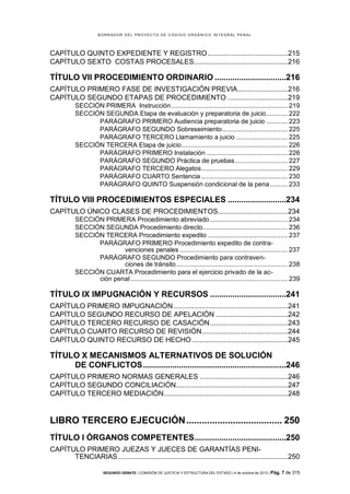 B OR R AD OR D E L P R OYE C T O D E C ÓD IG O OR GÁ N IC O IN T E GR AL P E N AL

CAPÍTULO QUINTO EXPEDIENTE Y REGISTRO ........................................215
CAPÍTULO SEXTO COSTAS PROCESALES...............................................216

TÍTULO VII PROCEDIMIENTO ORDINARIO ................................216
CAPÍTULO PRIMERO FASE DE INVESTIGACIÓN PREVIA .........................216
CAPÍTULO SEGUNDO ETAPAS DE PROCEDIMIENTO ..............................219
SECCIÓN PRIMERA Instrucción .................................................................. 219
SECCIÓN SEGUNDA Etapa de evaluación y preparatoria de juicio ............ 222
PARÁGRAFO PRIMERO Audiencia preparatoria de juicio ............ 223
PARÁGRAFO SEGUNDO Sobreseimiento ..................................... 225
PARÁGRAFO TERCERO Llamamiento a juicio ............................. 225
SECCIÓN TERCERA Etapa de juicio ............................................................ 226
PARÁGRAFO PRIMERO Instalación .............................................. 226
PARÁGRAFO SEGUNDO Práctica de pruebas .............................. 227
PARÁGRAFO TERCERO Alegatos................................................. 229
PARÁGRAFO CUARTO Sentencia ................................................. 230
PARÁGRAFO QUINTO Suspensión condicional de la pena .......... 233

TÍTULO VIII PROCEDIMIENTOS ESPECIALES ..........................234
CAPÍTULO ÚNICO CLASES DE PROCEDIMIENTOS...................................234
SECCIÓN PRIMERA Procedimiento abreviado ............................................ 234
SECCIÓN SEGUNDA Procedimiento directo ................................................ 236
SECCIÓN TERCERA Procedimiento expedito ............................................. 237
PARÁGRAFO PRIMERO Procedimiento expedito de contravenciones penales ............................................................. 237
PARÁGRAFO SEGUNDO Procedimiento para contravenciones de tránsito ............................................................... 238
SECCIÓN CUARTA Procedimiento para el ejercicio privado de la acción penal ......................................................................................... 239

TÍTULO IX IMPUGNACIÓN Y RECURSOS ..................................241
CAPÍTULO PRIMERO IMPUGNACIÓN .........................................................241
CAPÍTULO SEGUNDO RECURSO DE APELACIÓN ....................................242
CAPÍTULO TERCERO RECURSO DE CASACIÓN .......................................243
CAPÍTULO CUARTO RECURSO DE REVISIÓN ...........................................244
CAPÍTULO QUINTO RECURSO DE HECHO ................................................245

TÍTULO X MECANISMOS ALTERNATIVOS DE SOLUCIÓN
DE CONFLICTOS ................................................................246
CAPÍTULO PRIMERO NORMAS GENERALES ............................................246
CAPÍTULO SEGUNDO CONCILIACIÓN........................................................247
CAPÍTULO TERCERO MEDIACIÓN ..............................................................248

LIBRO TERCERO EJECUCIÓN ..................................... 250
TÍTULO I ÓRGANOS COMPETENTES .........................................250
CAPÍTULO PRIMERO JUEZAS Y JUECES DE GARANTÍAS PENITENCIARIAS .....................................................................................250
SEGUNDO DEBATE | COMISIÓN DE JUSTICIA Y ESTRUCTURA DEL ESTADO | 4 de octubre de 2013 | Pág.

7 de 315

 