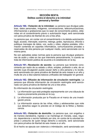 B OR R AD OR D E L P R OYE C T O D E C ÓD IG O OR GÁ N IC O IN T E GR AL P E N AL

SECCIÓN SEXTA
Delitos contra el derecho a la intimidad
personal y familiar
Artículo 180.- Violación de la intimidad. La persona que divulgue palabras, datos personales, imágenes, conversaciones, telecomunicaciones,
informaciones o grabaciones que no sean de conocimiento público, obtenidas sin el consentimiento previo o autorización legal, será sancionada
con pena privativa de libertad de uno a tres años.
La persona que, sin contar con el consentimiento o la debida autorización
legal, acceda, intercepte, examine, retenga, grabe, reproduzca, difunda o
publique mensajes de datos, voz, audio y video, objetos postales, información contenida en soportes informáticos, comunicaciones privadas o
reservadas de otra persona por cualquier medio, será sancionada con la
misma pena.
No son aplicables estas normas para la persona que divulgue grabaciones de audio y video en las que interviene personalmente, ni cuando se
trata de información pública de acuerdo a lo establecido en la ley.
Artículo 181.- Revelación de secreto. La persona que teniendo conocimiento por razón de su estado u oficio, empleo, profesión o arte, de un
secreto cuya divulgación pueda causar daño a otra persona y lo revele,
será sancionada con pena privativa de libertad de seis meses a un año y
multa de uno a diez salarios básicos unificados del trabajador en general.
Artículo 182.- Difusión de información de circulación restringida. La
persona que difunda información de circulación restringida será sancionada con pena privativa de libertad de uno a tres años.
Es información de circulación restringida:
1. La información que está protegida expresamente con una cláusula de
reserva previamente prevista en la Ley.
2. La información producida por la Fiscalía en el marco de una investigación previa.
3. La información acerca de las niñas, niños y adolescentes que viole
sus derechos según lo previsto en el Código de la Niñez y Adolescencia.
Artículo 183.- Violación de domicilio. La persona que, con engaños o
de manera clandestina, ingrese o se mantenga en morada, casa, negocio, dependencia o recinto habitado por otra, en contra de la voluntad expresa o presunta de quien tenga derecho a excluirla, será sancionada
con pena privativa de libertad de seis meses a un año.
Si el hecho se ejecuta con violencia o intimidación, será sancionada con
SEGUNDO DEBATE | COMISIÓN DE JUSTICIA Y ESTRUCTURA DEL ESTADO | 4 de octubre de 2013 | Pág.

71 de 315

 