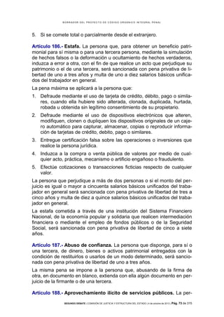B OR R AD OR D E L P R OYE C T O D E C ÓD IG O OR GÁ N IC O IN T E GR AL P E N AL

5. Si se comete total o parcialmente desde el extranjero.
Artículo 186.- Estafa. La persona que, para obtener un beneficio patrimonial para sí misma o para una tercera persona, mediante la simulación
de hechos falsos o la deformación u ocultamiento de hechos verdaderos,
induzca a error a otra, con el fin de que realice un acto que perjudique su
patrimonio o el de una tercera, será sancionada con pena privativa de libertad de uno a tres años y multa de uno a diez salarios básicos unificados del trabajador en general.
La pena máxima se aplicará a la persona que:
1. Defraude mediante el uso de tarjeta de crédito, débito, pago o similares, cuando ella hubiere sido alterada, clonada, duplicada, hurtada,
robada u obtenida sin legítimo consentimiento de su propietario.
2. Defraude mediante el uso de dispositivos electrónicos que alteren,
modifiquen, clonen o dupliquen los dispositivos originales de un cajero automático para capturar, almacenar, copias o reproducir información de tarjetas de crédito, debito, pago o similares.
3. Entregue certificación falsa sobre las operaciones o inversiones que
realice la persona jurídica.
4. Induzca a la compra o venta pública de valores por medio de cualquier acto, práctica, mecanismo o artificio engañoso o fraudulento.
5. Efectúe cotizaciones o transacciones ficticias respecto de cualquier
valor.
La persona que perjudique a más de dos personas o si el monto del perjuicio es igual o mayor a cincuenta salarios básicos unificados del trabajador en general será sancionada con pena privativa de libertad de tres a
cinco años y multa de diez a quince salarios básicos unificados del trabajador en general.
La estafa cometida a través de una institución del Sistema Financiero
Nacional, de la economía popular y solidaria que realicen intermediación
financiera o mediante el empleo de fondos públicos o de la Seguridad
Social, será sancionada con pena privativa de libertad de cinco a siete
años.
Artículo 187.- Abuso de confianza. La persona que disponga, para sí o
una tercera, de dinero, bienes o activos patrimonial entregados con la
condición de restituirlos o usarlos de un modo determinado, será sancionada con pena privativa de libertad de uno a tres años.
La misma pena se impone a la persona que, abusando de la firma de
otra, en documento en blanco, extienda con ella algún documento en perjuicio de la firmante o de una tercera.
Artículo 188.- Aprovechamiento ilícito de servicios públicos. La perSEGUNDO DEBATE | COMISIÓN DE JUSTICIA Y ESTRUCTURA DEL ESTADO | 4 de octubre de 2013 | Pág.

73 de 315

 