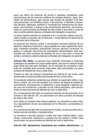B OR R AD OR D E L P R OYE C T O D E C ÓD IG O OR GÁ N IC O IN T E GR AL P E N AL

sona que altere los sistemas de control o aparatos contadores, para
aprovecharse de los servicios públicos de energía eléctrica, agua, derivados de hidrocarburos, gas natural, gas licuado de petróleo o de telecomunicaciones, en beneficio propio o de terceros, o efectúen conexiones directas, destruyan, perforen o manipulen las instalaciones de transporte, comunicación o acceso a los mencionados servicios, será sancionada con pena privativa de libertad de seis meses a dos años y multa de
diez a veinte salarios básicos unificados del trabajador en general.
La pena máxima prevista se impondrá a la o el servidor público que permita o facilite la comisión de la infracción u omita efectuar la denuncia de
la comisión de la infracción.
La persona que ofrezca, preste o comercialice servicios públicos de luz
eléctrica, telecomunicaciones o agua potable sin estar legalmente facultada, mediante concesión, autorización, licencia, permiso, convenios, registros o cualquier otra forma de contratación administrativa, será sancionada con pena privativa de libertad de uno a tres años y multa de
veinte a veinticinco salarios básicos unificados del trabajador en general.
Artículo 189.- Robo. La persona que mediante amenazas o violencias
sustraiga o se apodere de cosa mueble ajena, sea que la violencia tenga
lugar antes del acto para facilitarlo, en el momento de cometerlo o después de cometido para procurar impunidad, será sancionada con pena
privativa de libertad de cinco a siete años.
Cuando el robo se produce únicamente con fuerza en las cosas, será
sancionada con pena privativa de libertad de tres a cinco años.
Si se ejecuta utilizando sustancias que afecten la capacidad volitiva, cognitiva y motriz, con el fin de someter a la víctima, de dejarla en estado de
somnolencia, inconsciencia o indefensión o para obligarla a ejecutar actos que con conciencia y voluntad no los habría ejecutado, será sancionada con pena privativa de libertad de cinco a siete años.
Si a consecuencia del robo se ocasionan lesiones de las previstas en el
número 5 del artículo 151, se sancionará con pena privativa de libertad
de siete a diez años.
Si el delito se comete sobre bienes públicos, se impondrá la pena máxima, dependiendo de las circunstancias de la infracción, aumentadas en
un tercio.
Si a consecuencia del robo se ocasiona la muerte, la pena privativa de libertad será de veintidós a veintiséis años.
La servidora o servidor policial o militar que robe material bélico, como
armas, municiones, explosivos o equipos de uso policial o militar, será
sancionada con pena privativa de libertad de cinco a siete años.
Artículo 190.- Apropiación fraudulenta por medios electrónicos. La
SEGUNDO DEBATE | COMISIÓN DE JUSTICIA Y ESTRUCTURA DEL ESTADO | 4 de octubre de 2013 | Pág.

74 de 315

 