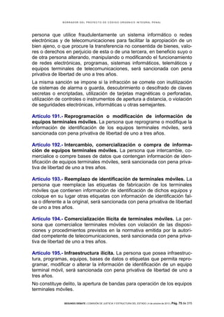 B OR R AD OR D E L P R OYE C T O D E C ÓD IG O OR GÁ N IC O IN T E GR AL P E N AL

persona que utilice fraudulentamente un sistema informático o redes
electrónicas y de telecomunicaciones para facilitar la apropiación de un
bien ajeno, o que procure la transferencia no consentida de bienes, valores o derechos en perjuicio de esta o de una tercera, en beneficio suyo o
de otra persona alterando, manipulando o modificando el funcionamiento
de redes electrónicas, programas, sistemas informáticos, telemáticos y
equipos terminales de telecomunicaciones, será sancionada con pena
privativa de libertad de uno a tres años.
La misma sanción se impone si la infracción se comete con inutilización
de sistemas de alarma o guarda, descubrimiento o descifrado de claves
secretas o encriptadas, utilización de tarjetas magnéticas o perforadas,
utilización de controles o instrumentos de apertura a distancia, o violación
de seguridades electrónicas, informáticas u otras semejantes.
Artículo 191.- Reprogramación o modificación de información de
equipos terminales móviles. La persona que reprograme o modifique la
información de identificación de los equipos terminales móviles, será
sancionada con pena privativa de libertad de uno a tres años.
Artículo 192.- Intercambio, comercialización o compra de información de equipos terminales móviles. La persona que intercambie, comercialice o compre bases de datos que contengan información de identificación de equipos terminales móviles, será sancionada con pena privativa de libertad de uno a tres años.
Artículo 193.- Reemplazo de identificación de terminales móviles. La
persona que reemplace las etiquetas de fabricación de los terminales
móviles que contienen información de identificación de dichos equipos y
coloque en su lugar otras etiquetas con información de identificación falsa o diferente a la original, será sancionada con pena privativa de libertad
de uno a tres años.
Artículo 194.- Comercialización Ilícita de terminales móviles. La persona que comercialice terminales móviles con violación de las disposiciones y procedimientos previstos en la normativa emitida por la autoridad competente de telecomunicaciones, será sancionada con pena privativa de libertad de uno a tres años.
Artículo 195.- Infraestructura ilícita. La persona que posea infraestructura, programas, equipos, bases de datos o etiquetas que permita reprogramar, modificar o alterar la información de identificación de un equipo
terminal móvil, será sancionada con pena privativa de libertad de uno a
tres años.
No constituye delito, la apertura de bandas para operación de los equipos
terminales móviles.
SEGUNDO DEBATE | COMISIÓN DE JUSTICIA Y ESTRUCTURA DEL ESTADO | 4 de octubre de 2013 | Pág.

75 de 315

 