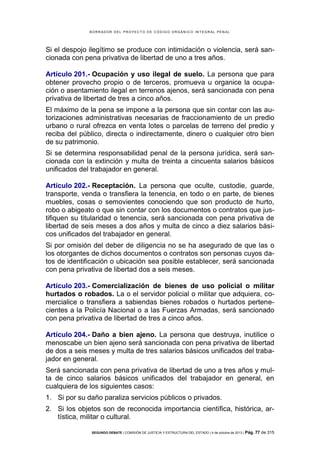 B OR R AD OR D E L P R OYE C T O D E C ÓD IG O OR GÁ N IC O IN T E GR AL P E N AL

Si el despojo ilegítimo se produce con intimidación o violencia, será sancionada con pena privativa de libertad de uno a tres años.
Artículo 201.- Ocupación y uso ilegal de suelo. La persona que para
obtener provecho propio o de terceros, promueva u organice la ocupación o asentamiento ilegal en terrenos ajenos, será sancionada con pena
privativa de libertad de tres a cinco años.
El máximo de la pena se impone a la persona que sin contar con las autorizaciones administrativas necesarias de fraccionamiento de un predio
urbano o rural ofrezca en venta lotes o parcelas de terreno del predio y
reciba del público, directa o indirectamente, dinero o cualquier otro bien
de su patrimonio.
Si se determina responsabilidad penal de la persona jurídica, será sancionada con la extinción y multa de treinta a cincuenta salarios básicos
unificados del trabajador en general.
Artículo 202.- Receptación. La persona que oculte, custodie, guarde,
transporte, venda o transfiera la tenencia, en todo o en parte, de bienes
muebles, cosas o semovientes conociendo que son producto de hurto,
robo o abigeato o que sin contar con los documentos o contratos que justifiquen su titularidad o tenencia, será sancionada con pena privativa de
libertad de seis meses a dos años y multa de cinco a diez salarios básicos unificados del trabajador en general.
Si por omisión del deber de diligencia no se ha asegurado de que las o
los otorgantes de dichos documentos o contratos son personas cuyos datos de identificación o ubicación sea posible establecer, será sancionada
con pena privativa de libertad dos a seis meses.
Artículo 203.- Comercialización de bienes de uso policial o militar
hurtados o robados. La o el servidor policial o militar que adquiera, comercialice o transfiera a sabiendas bienes robados o hurtados pertenecientes a la Policía Nacional o a las Fuerzas Armadas, será sancionado
con pena privativa de libertad de tres a cinco años.
Artículo 204.- Daño a bien ajeno. La persona que destruya, inutilice o
menoscabe un bien ajeno será sancionada con pena privativa de libertad
de dos a seis meses y multa de tres salarios básicos unificados del trabajador en general.
Será sancionada con pena privativa de libertad de uno a tres años y multa de cinco salarios básicos unificados del trabajador en general, en
cualquiera de los siguientes casos:
1. Si por su daño paraliza servicios públicos o privados.
2. Si los objetos son de reconocida importancia científica, histórica, artística, militar o cultural.
SEGUNDO DEBATE | COMISIÓN DE JUSTICIA Y ESTRUCTURA DEL ESTADO | 4 de octubre de 2013 | Pág.

77 de 315

 