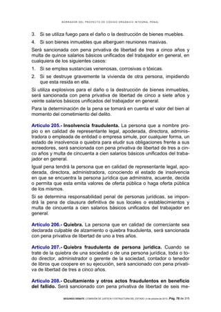 B OR R AD OR D E L P R OYE C T O D E C ÓD IG O OR GÁ N IC O IN T E GR AL P E N AL

3. Si se utiliza fuego para el daño o la destrucción de bienes muebles.
4. Si son bienes inmuebles que alberguen reuniones masivas.
Será sancionada con pena privativa de libertad de tres a cinco años y
multa de quince salarios básicos unificados del trabajador en general, en
cualquiera de los siguientes casos:
1. Si se emplea sustancias venenosas, corrosivas o tóxicas.
2. Si se destruye gravemente la vivienda de otra persona, impidiendo
que esta resida en ella.
Si utiliza explosivos para el daño o la destrucción de bienes inmuebles,
será sancionada con pena privativa de libertad de cinco a siete años y
veinte salarios básicos unificados del trabajador en general.
Para la determinación de la pena se tomará en cuenta el valor del bien al
momento del cometimiento del delito.
Artículo 205.- Insolvencia fraudulenta. La persona que a nombre propio o en calidad de representante legal, apoderada, directora, administradora o empleada de entidad o empresa simule, por cualquier forma, un
estado de insolvencia o quiebra para eludir sus obligaciones frente a sus
acreedores, será sancionada con pena privativa de libertad de tres a cinco años y multa de cincuenta a cien salarios básicos unificados del trabajador en general.
Igual pena tendrá la persona que en calidad de representante legal, apoderada, directora, administradora, conociendo el estado de insolvencia
en que se encuentra la persona jurídica que administra, acuerde, decida
o permita que esta emita valores de oferta pública o haga oferta pública
de los mismos.
Si se determina responsabilidad penal de personas jurídicas, se impondrá la pena de clausura definitiva de sus locales o establecimientos y
multa de cincuenta a cien salarios básicos unificados del trabajador en
general.
Artículo 206.- Quiebra. La persona que en calidad de comerciante sea
declarada culpable de alzamiento o quiebra fraudulenta, será sancionada
con pena privativa de libertad de uno a tres años.
Artículo 207.- Quiebra fraudulenta de persona jurídica. Cuando se
trate de la quiebra de una sociedad o de una persona jurídica, toda o todo director, administrador o gerente de la sociedad, contador o tenedor
de libros que coopere en su ejecución, será sancionado con pena privativa de libertad de tres a cinco años.
Artículo 208.- Ocultamiento y otros actos fraudulentos en beneficio
del fallido. Será sancionado con pena privativa de libertad de seis meSEGUNDO DEBATE | COMISIÓN DE JUSTICIA Y ESTRUCTURA DEL ESTADO | 4 de octubre de 2013 | Pág.

78 de 315

 